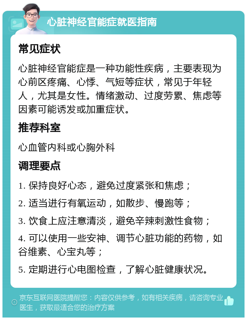 心脏神经官能症就医指南 常见症状 心脏神经官能症是一种功能性疾病，主要表现为心前区疼痛、心悸、气短等症状，常见于年轻人，尤其是女性。情绪激动、过度劳累、焦虑等因素可能诱发或加重症状。 推荐科室 心血管内科或心胸外科 调理要点 1. 保持良好心态，避免过度紧张和焦虑； 2. 适当进行有氧运动，如散步、慢跑等； 3. 饮食上应注意清淡，避免辛辣刺激性食物； 4. 可以使用一些安神、调节心脏功能的药物，如谷维素、心宝丸等； 5. 定期进行心电图检查，了解心脏健康状况。