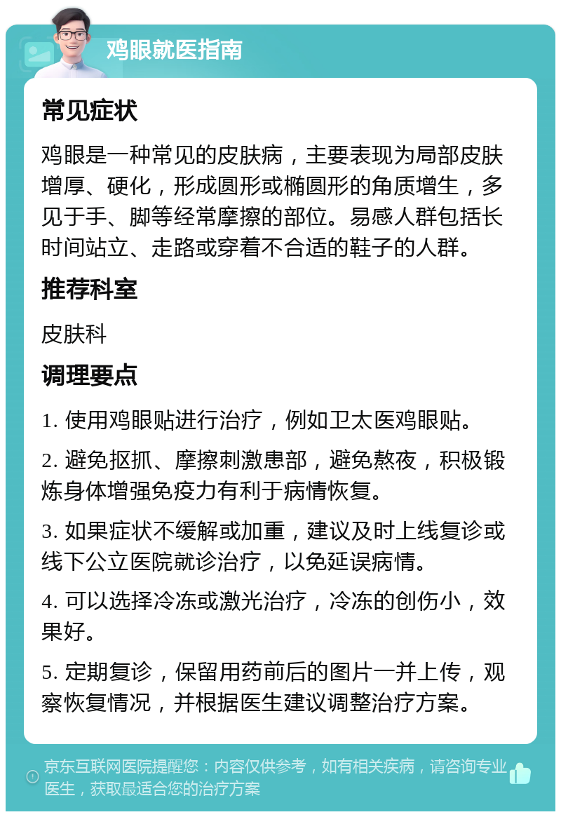 鸡眼就医指南 常见症状 鸡眼是一种常见的皮肤病，主要表现为局部皮肤增厚、硬化，形成圆形或椭圆形的角质增生，多见于手、脚等经常摩擦的部位。易感人群包括长时间站立、走路或穿着不合适的鞋子的人群。 推荐科室 皮肤科 调理要点 1. 使用鸡眼贴进行治疗，例如卫太医鸡眼贴。 2. 避免抠抓、摩擦刺激患部，避免熬夜，积极锻炼身体增强免疫力有利于病情恢复。 3. 如果症状不缓解或加重，建议及时上线复诊或线下公立医院就诊治疗，以免延误病情。 4. 可以选择冷冻或激光治疗，冷冻的创伤小，效果好。 5. 定期复诊，保留用药前后的图片一并上传，观察恢复情况，并根据医生建议调整治疗方案。