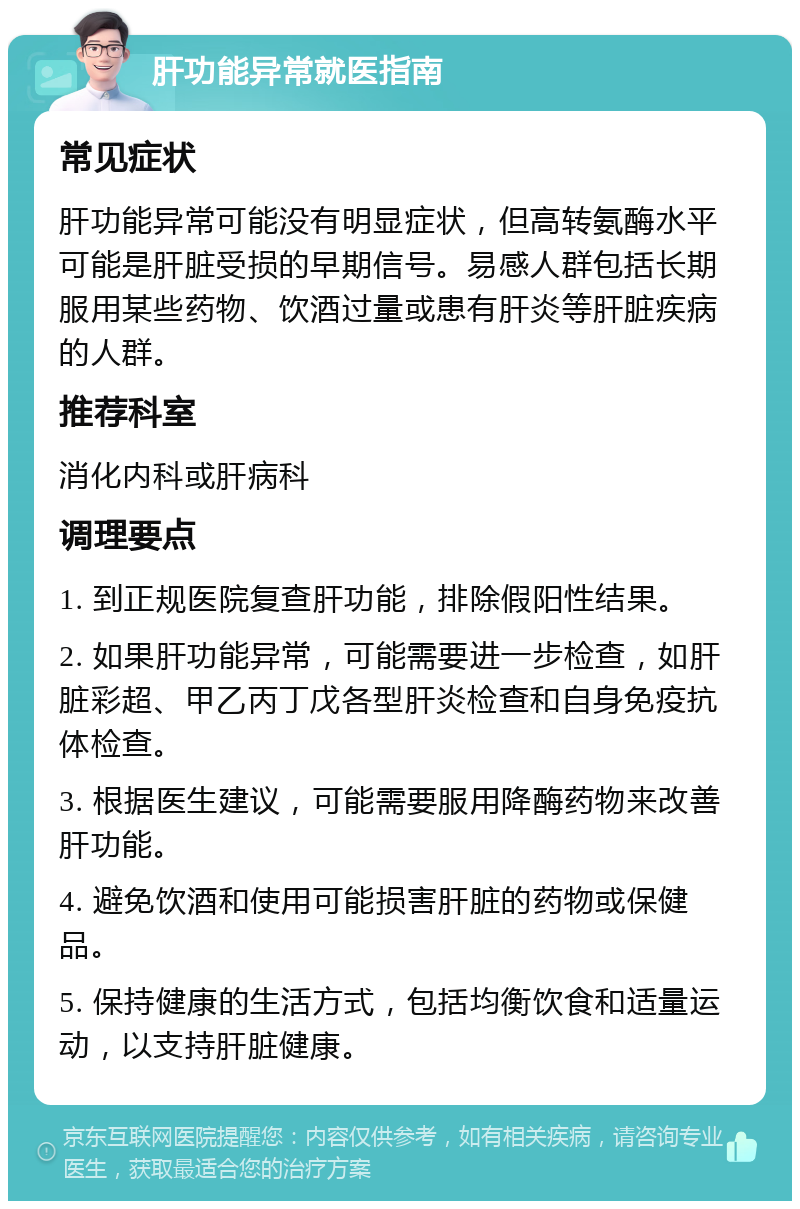 肝功能异常就医指南 常见症状 肝功能异常可能没有明显症状，但高转氨酶水平可能是肝脏受损的早期信号。易感人群包括长期服用某些药物、饮酒过量或患有肝炎等肝脏疾病的人群。 推荐科室 消化内科或肝病科 调理要点 1. 到正规医院复查肝功能，排除假阳性结果。 2. 如果肝功能异常，可能需要进一步检查，如肝脏彩超、甲乙丙丁戊各型肝炎检查和自身免疫抗体检查。 3. 根据医生建议，可能需要服用降酶药物来改善肝功能。 4. 避免饮酒和使用可能损害肝脏的药物或保健品。 5. 保持健康的生活方式，包括均衡饮食和适量运动，以支持肝脏健康。