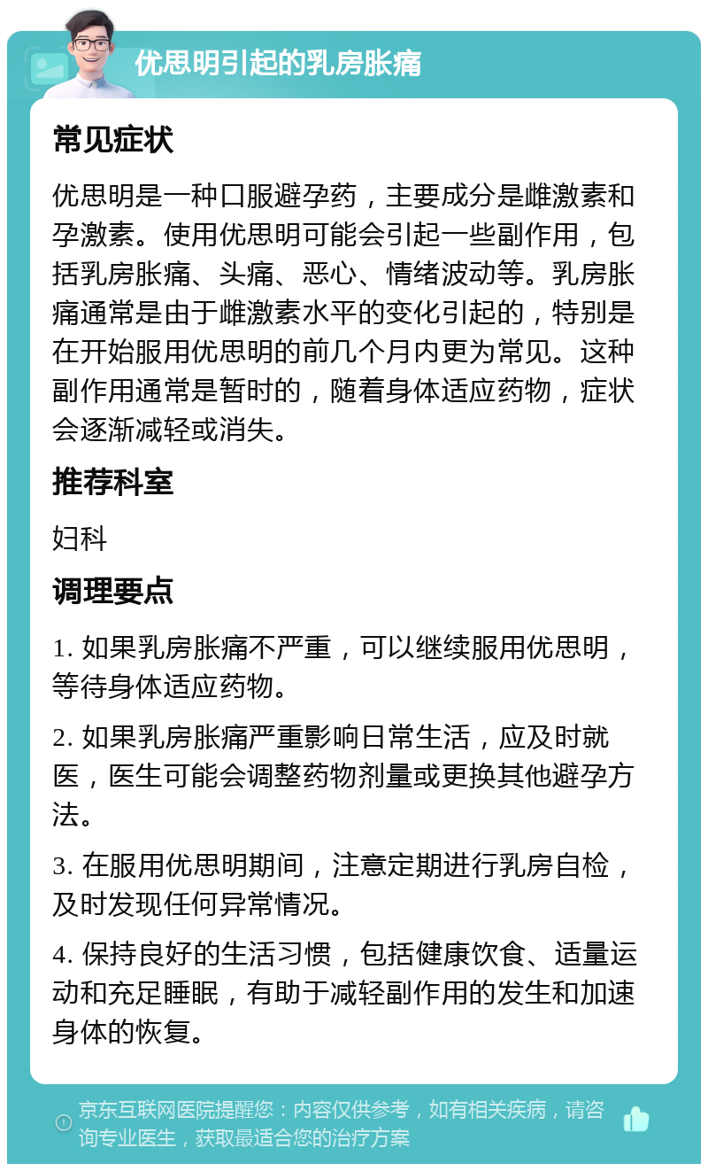 优思明引起的乳房胀痛 常见症状 优思明是一种口服避孕药，主要成分是雌激素和孕激素。使用优思明可能会引起一些副作用，包括乳房胀痛、头痛、恶心、情绪波动等。乳房胀痛通常是由于雌激素水平的变化引起的，特别是在开始服用优思明的前几个月内更为常见。这种副作用通常是暂时的，随着身体适应药物，症状会逐渐减轻或消失。 推荐科室 妇科 调理要点 1. 如果乳房胀痛不严重，可以继续服用优思明，等待身体适应药物。 2. 如果乳房胀痛严重影响日常生活，应及时就医，医生可能会调整药物剂量或更换其他避孕方法。 3. 在服用优思明期间，注意定期进行乳房自检，及时发现任何异常情况。 4. 保持良好的生活习惯，包括健康饮食、适量运动和充足睡眠，有助于减轻副作用的发生和加速身体的恢复。