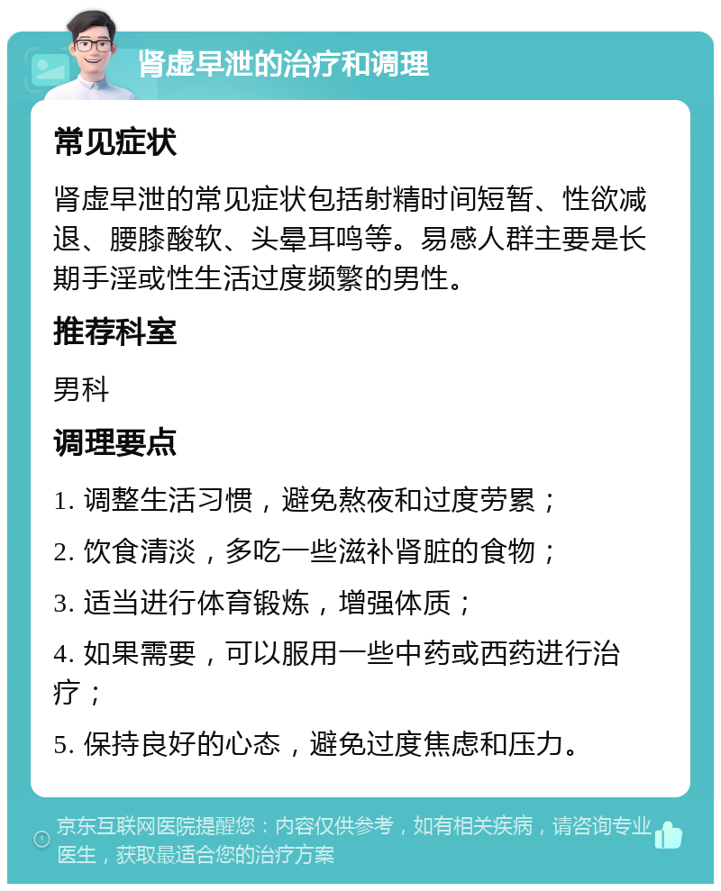 肾虚早泄的治疗和调理 常见症状 肾虚早泄的常见症状包括射精时间短暂、性欲减退、腰膝酸软、头晕耳鸣等。易感人群主要是长期手淫或性生活过度频繁的男性。 推荐科室 男科 调理要点 1. 调整生活习惯，避免熬夜和过度劳累； 2. 饮食清淡，多吃一些滋补肾脏的食物； 3. 适当进行体育锻炼，增强体质； 4. 如果需要，可以服用一些中药或西药进行治疗； 5. 保持良好的心态，避免过度焦虑和压力。