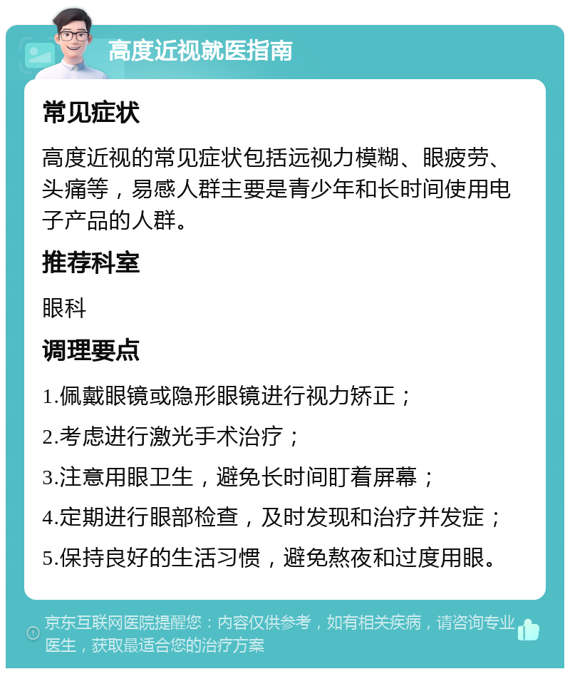 高度近视就医指南 常见症状 高度近视的常见症状包括远视力模糊、眼疲劳、头痛等，易感人群主要是青少年和长时间使用电子产品的人群。 推荐科室 眼科 调理要点 1.佩戴眼镜或隐形眼镜进行视力矫正； 2.考虑进行激光手术治疗； 3.注意用眼卫生，避免长时间盯着屏幕； 4.定期进行眼部检查，及时发现和治疗并发症； 5.保持良好的生活习惯，避免熬夜和过度用眼。