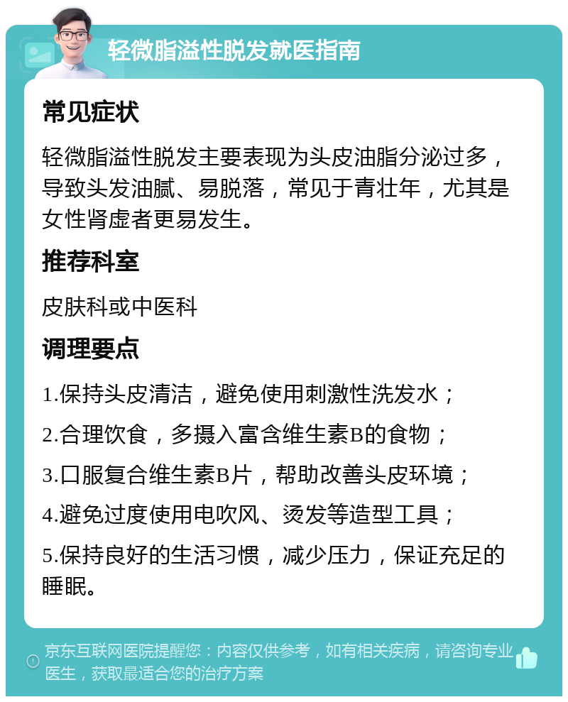 轻微脂溢性脱发就医指南 常见症状 轻微脂溢性脱发主要表现为头皮油脂分泌过多，导致头发油腻、易脱落，常见于青壮年，尤其是女性肾虚者更易发生。 推荐科室 皮肤科或中医科 调理要点 1.保持头皮清洁，避免使用刺激性洗发水； 2.合理饮食，多摄入富含维生素B的食物； 3.口服复合维生素B片，帮助改善头皮环境； 4.避免过度使用电吹风、烫发等造型工具； 5.保持良好的生活习惯，减少压力，保证充足的睡眠。