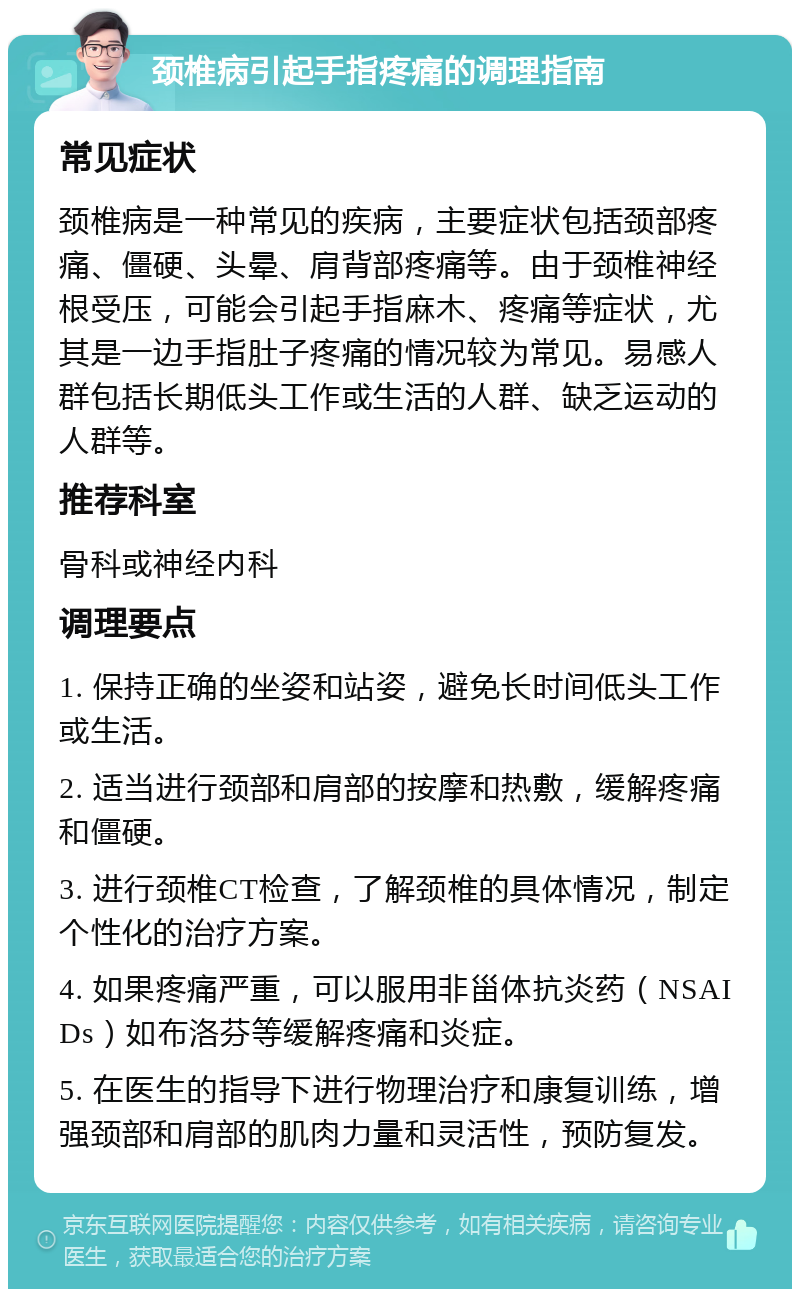 颈椎病引起手指疼痛的调理指南 常见症状 颈椎病是一种常见的疾病，主要症状包括颈部疼痛、僵硬、头晕、肩背部疼痛等。由于颈椎神经根受压，可能会引起手指麻木、疼痛等症状，尤其是一边手指肚子疼痛的情况较为常见。易感人群包括长期低头工作或生活的人群、缺乏运动的人群等。 推荐科室 骨科或神经内科 调理要点 1. 保持正确的坐姿和站姿，避免长时间低头工作或生活。 2. 适当进行颈部和肩部的按摩和热敷，缓解疼痛和僵硬。 3. 进行颈椎CT检查，了解颈椎的具体情况，制定个性化的治疗方案。 4. 如果疼痛严重，可以服用非甾体抗炎药（NSAIDs）如布洛芬等缓解疼痛和炎症。 5. 在医生的指导下进行物理治疗和康复训练，增强颈部和肩部的肌肉力量和灵活性，预防复发。