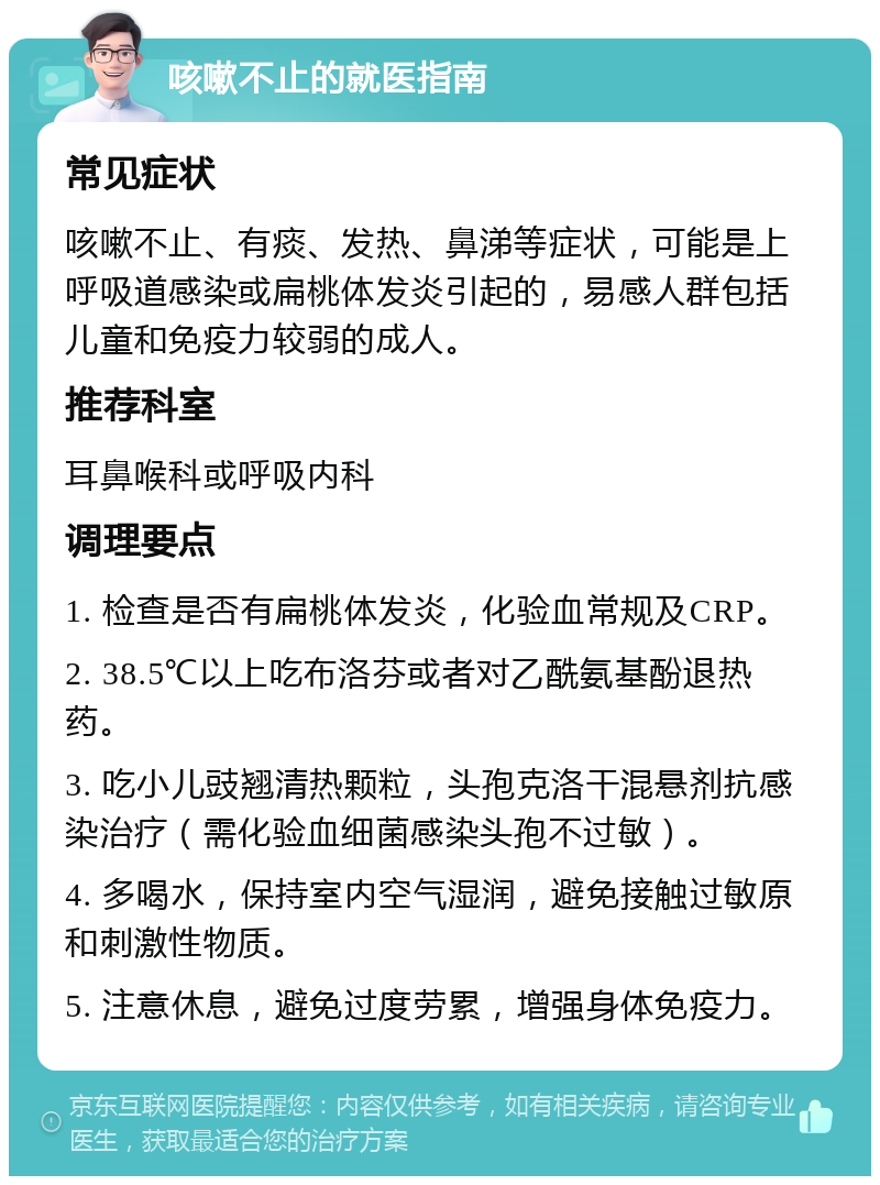 咳嗽不止的就医指南 常见症状 咳嗽不止、有痰、发热、鼻涕等症状，可能是上呼吸道感染或扁桃体发炎引起的，易感人群包括儿童和免疫力较弱的成人。 推荐科室 耳鼻喉科或呼吸内科 调理要点 1. 检查是否有扁桃体发炎，化验血常规及CRP。 2. 38.5℃以上吃布洛芬或者对乙酰氨基酚退热药。 3. 吃小儿豉翘清热颗粒，头孢克洛干混悬剂抗感染治疗（需化验血细菌感染头孢不过敏）。 4. 多喝水，保持室内空气湿润，避免接触过敏原和刺激性物质。 5. 注意休息，避免过度劳累，增强身体免疫力。