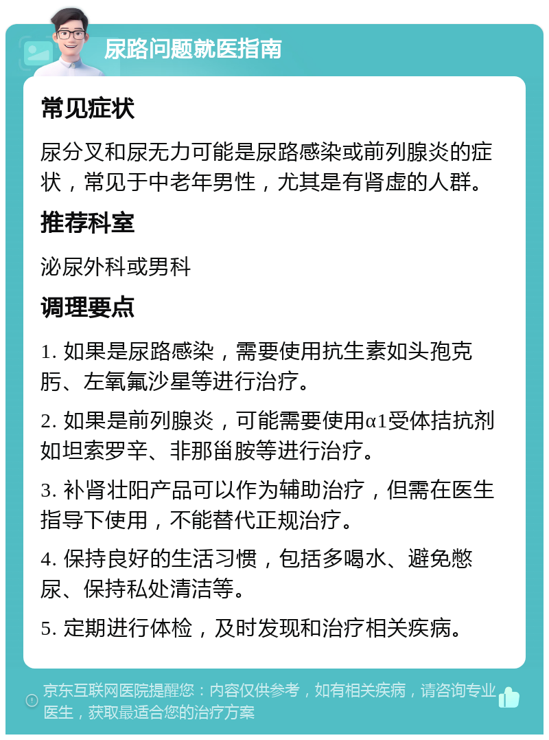 尿路问题就医指南 常见症状 尿分叉和尿无力可能是尿路感染或前列腺炎的症状，常见于中老年男性，尤其是有肾虚的人群。 推荐科室 泌尿外科或男科 调理要点 1. 如果是尿路感染，需要使用抗生素如头孢克肟、左氧氟沙星等进行治疗。 2. 如果是前列腺炎，可能需要使用α1受体拮抗剂如坦索罗辛、非那甾胺等进行治疗。 3. 补肾壮阳产品可以作为辅助治疗，但需在医生指导下使用，不能替代正规治疗。 4. 保持良好的生活习惯，包括多喝水、避免憋尿、保持私处清洁等。 5. 定期进行体检，及时发现和治疗相关疾病。