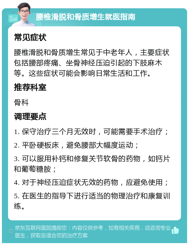 腰椎滑脱和骨质增生就医指南 常见症状 腰椎滑脱和骨质增生常见于中老年人，主要症状包括腰部疼痛、坐骨神经压迫引起的下肢麻木等。这些症状可能会影响日常生活和工作。 推荐科室 骨科 调理要点 1. 保守治疗三个月无效时，可能需要手术治疗； 2. 平卧硬板床，避免腰部大幅度运动； 3. 可以服用补钙和修复关节软骨的药物，如钙片和葡萄糖胺； 4. 对于神经压迫症状无效的药物，应避免使用； 5. 在医生的指导下进行适当的物理治疗和康复训练。