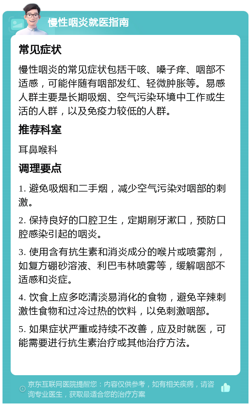 慢性咽炎就医指南 常见症状 慢性咽炎的常见症状包括干咳、嗓子痒、咽部不适感，可能伴随有咽部发红、轻微肿胀等。易感人群主要是长期吸烟、空气污染环境中工作或生活的人群，以及免疫力较低的人群。 推荐科室 耳鼻喉科 调理要点 1. 避免吸烟和二手烟，减少空气污染对咽部的刺激。 2. 保持良好的口腔卫生，定期刷牙漱口，预防口腔感染引起的咽炎。 3. 使用含有抗生素和消炎成分的喉片或喷雾剂，如复方硼砂溶液、利巴韦林喷雾等，缓解咽部不适感和炎症。 4. 饮食上应多吃清淡易消化的食物，避免辛辣刺激性食物和过冷过热的饮料，以免刺激咽部。 5. 如果症状严重或持续不改善，应及时就医，可能需要进行抗生素治疗或其他治疗方法。