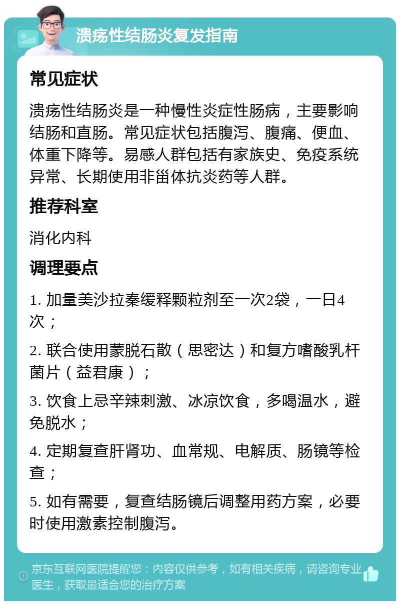 溃疡性结肠炎复发指南 常见症状 溃疡性结肠炎是一种慢性炎症性肠病，主要影响结肠和直肠。常见症状包括腹泻、腹痛、便血、体重下降等。易感人群包括有家族史、免疫系统异常、长期使用非甾体抗炎药等人群。 推荐科室 消化内科 调理要点 1. 加量美沙拉秦缓释颗粒剂至一次2袋，一日4次； 2. 联合使用蒙脱石散（思密达）和复方嗜酸乳杆菌片（益君康）； 3. 饮食上忌辛辣刺激、冰凉饮食，多喝温水，避免脱水； 4. 定期复查肝肾功、血常规、电解质、肠镜等检查； 5. 如有需要，复查结肠镜后调整用药方案，必要时使用激素控制腹泻。