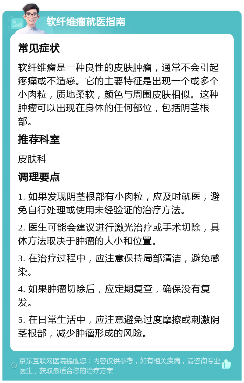 软纤维瘤就医指南 常见症状 软纤维瘤是一种良性的皮肤肿瘤，通常不会引起疼痛或不适感。它的主要特征是出现一个或多个小肉粒，质地柔软，颜色与周围皮肤相似。这种肿瘤可以出现在身体的任何部位，包括阴茎根部。 推荐科室 皮肤科 调理要点 1. 如果发现阴茎根部有小肉粒，应及时就医，避免自行处理或使用未经验证的治疗方法。 2. 医生可能会建议进行激光治疗或手术切除，具体方法取决于肿瘤的大小和位置。 3. 在治疗过程中，应注意保持局部清洁，避免感染。 4. 如果肿瘤切除后，应定期复查，确保没有复发。 5. 在日常生活中，应注意避免过度摩擦或刺激阴茎根部，减少肿瘤形成的风险。