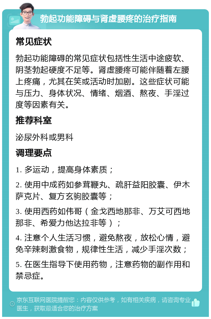 勃起功能障碍与肾虚腰疼的治疗指南 常见症状 勃起功能障碍的常见症状包括性生活中途疲软、阴茎勃起硬度不足等。肾虚腰疼可能伴随着左腰上疼痛，尤其在笑或活动时加剧。这些症状可能与压力、身体状况、情绪、烟酒、熬夜、手淫过度等因素有关。 推荐科室 泌尿外科或男科 调理要点 1. 多运动，提高身体素质； 2. 使用中成药如参茸鞭丸、疏肝益阳胶囊、伊木萨克片、复方玄驹胶囊等； 3. 使用西药如伟哥（金戈西地那非、万艾可西地那非、希爱力他达拉非等）； 4. 注意个人生活习惯，避免熬夜，放松心情，避免辛辣刺激食物，规律性生活，减少手淫次数； 5. 在医生指导下使用药物，注意药物的副作用和禁忌症。