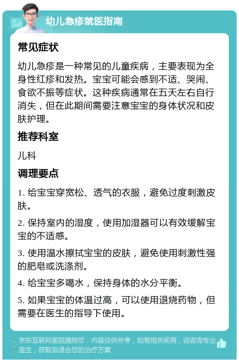 幼儿急疹就医指南 常见症状 幼儿急疹是一种常见的儿童疾病，主要表现为全身性红疹和发热。宝宝可能会感到不适、哭闹、食欲不振等症状。这种疾病通常在五天左右自行消失，但在此期间需要注意宝宝的身体状况和皮肤护理。 推荐科室 儿科 调理要点 1. 给宝宝穿宽松、透气的衣服，避免过度刺激皮肤。 2. 保持室内的湿度，使用加湿器可以有效缓解宝宝的不适感。 3. 使用温水擦拭宝宝的皮肤，避免使用刺激性强的肥皂或洗涤剂。 4. 给宝宝多喝水，保持身体的水分平衡。 5. 如果宝宝的体温过高，可以使用退烧药物，但需要在医生的指导下使用。