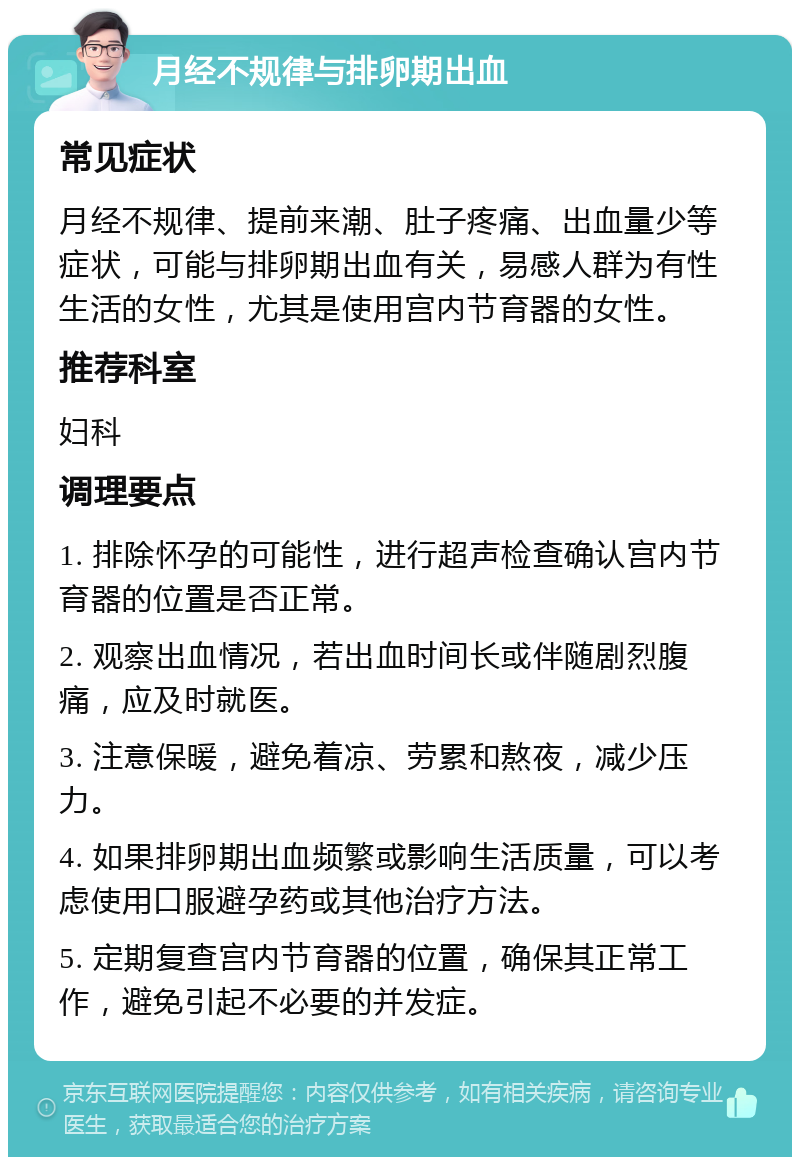 月经不规律与排卵期出血 常见症状 月经不规律、提前来潮、肚子疼痛、出血量少等症状，可能与排卵期出血有关，易感人群为有性生活的女性，尤其是使用宫内节育器的女性。 推荐科室 妇科 调理要点 1. 排除怀孕的可能性，进行超声检查确认宫内节育器的位置是否正常。 2. 观察出血情况，若出血时间长或伴随剧烈腹痛，应及时就医。 3. 注意保暖，避免着凉、劳累和熬夜，减少压力。 4. 如果排卵期出血频繁或影响生活质量，可以考虑使用口服避孕药或其他治疗方法。 5. 定期复查宫内节育器的位置，确保其正常工作，避免引起不必要的并发症。