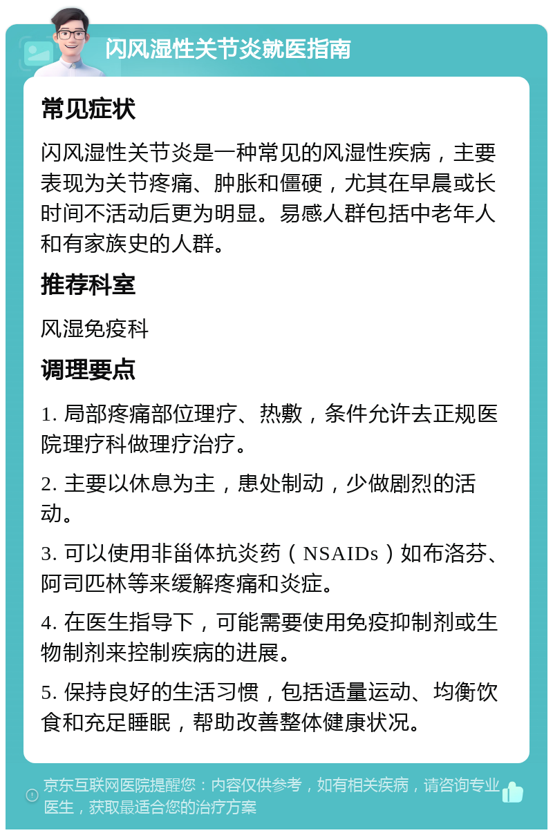 闪风湿性关节炎就医指南 常见症状 闪风湿性关节炎是一种常见的风湿性疾病，主要表现为关节疼痛、肿胀和僵硬，尤其在早晨或长时间不活动后更为明显。易感人群包括中老年人和有家族史的人群。 推荐科室 风湿免疫科 调理要点 1. 局部疼痛部位理疗、热敷，条件允许去正规医院理疗科做理疗治疗。 2. 主要以休息为主，患处制动，少做剧烈的活动。 3. 可以使用非甾体抗炎药（NSAIDs）如布洛芬、阿司匹林等来缓解疼痛和炎症。 4. 在医生指导下，可能需要使用免疫抑制剂或生物制剂来控制疾病的进展。 5. 保持良好的生活习惯，包括适量运动、均衡饮食和充足睡眠，帮助改善整体健康状况。