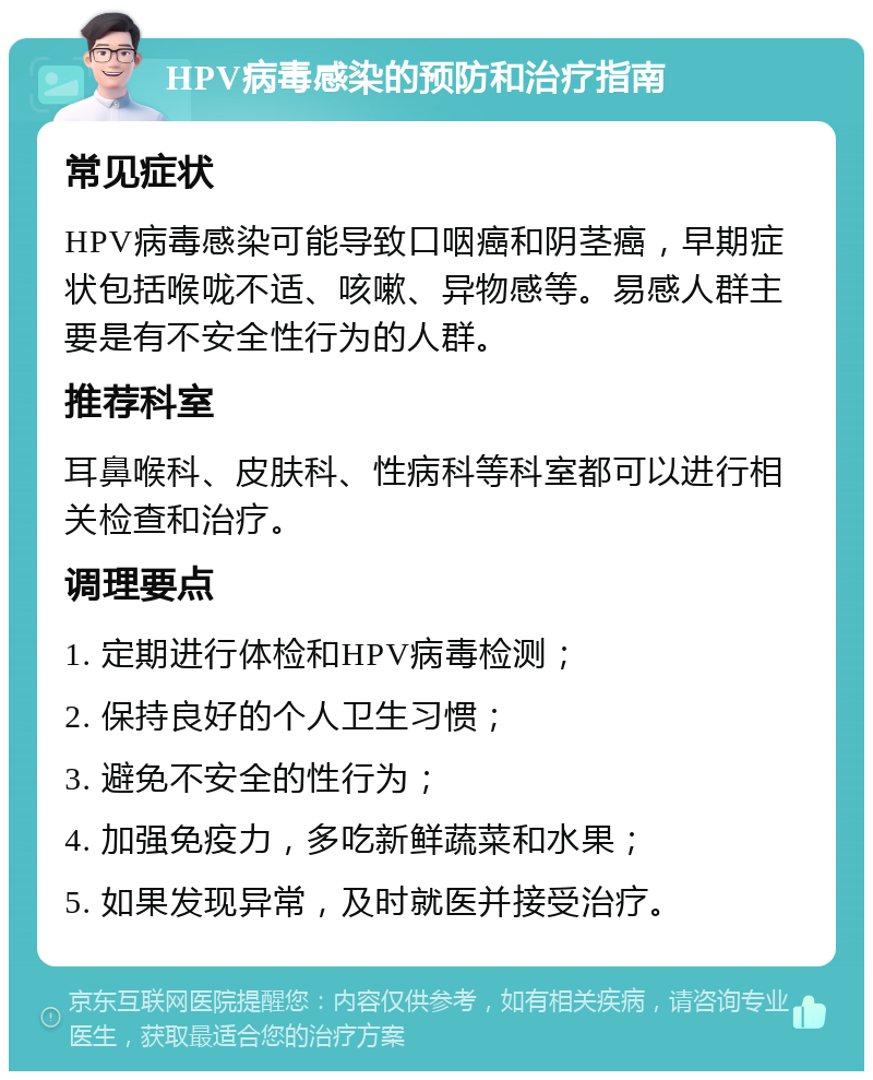 HPV病毒感染的预防和治疗指南 常见症状 HPV病毒感染可能导致口咽癌和阴茎癌，早期症状包括喉咙不适、咳嗽、异物感等。易感人群主要是有不安全性行为的人群。 推荐科室 耳鼻喉科、皮肤科、性病科等科室都可以进行相关检查和治疗。 调理要点 1. 定期进行体检和HPV病毒检测； 2. 保持良好的个人卫生习惯； 3. 避免不安全的性行为； 4. 加强免疫力，多吃新鲜蔬菜和水果； 5. 如果发现异常，及时就医并接受治疗。