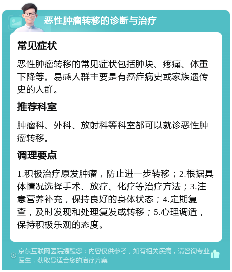 恶性肿瘤转移的诊断与治疗 常见症状 恶性肿瘤转移的常见症状包括肿块、疼痛、体重下降等。易感人群主要是有癌症病史或家族遗传史的人群。 推荐科室 肿瘤科、外科、放射科等科室都可以就诊恶性肿瘤转移。 调理要点 1.积极治疗原发肿瘤，防止进一步转移；2.根据具体情况选择手术、放疗、化疗等治疗方法；3.注意营养补充，保持良好的身体状态；4.定期复查，及时发现和处理复发或转移；5.心理调适，保持积极乐观的态度。