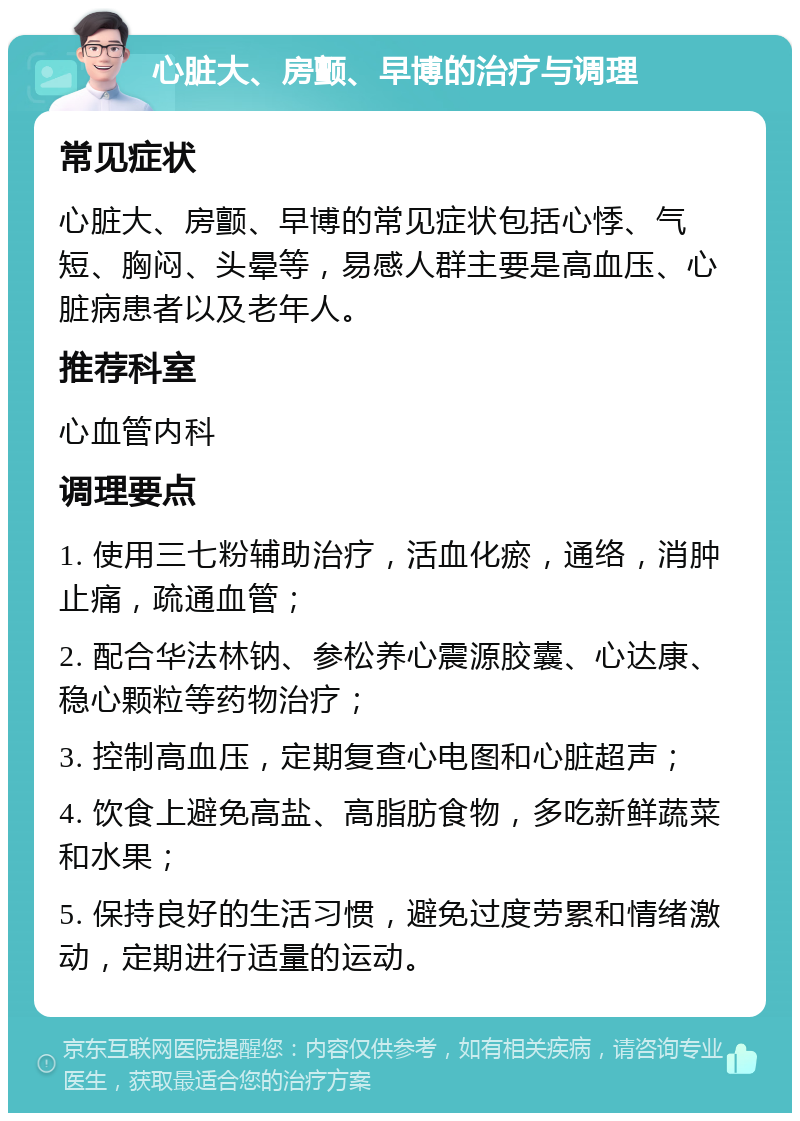 心脏大、房颤、早博的治疗与调理 常见症状 心脏大、房颤、早博的常见症状包括心悸、气短、胸闷、头晕等，易感人群主要是高血压、心脏病患者以及老年人。 推荐科室 心血管内科 调理要点 1. 使用三七粉辅助治疗，活血化瘀，通络，消肿止痛，疏通血管； 2. 配合华法林钠、参松养心震源胶囊、心达康、稳心颗粒等药物治疗； 3. 控制高血压，定期复查心电图和心脏超声； 4. 饮食上避免高盐、高脂肪食物，多吃新鲜蔬菜和水果； 5. 保持良好的生活习惯，避免过度劳累和情绪激动，定期进行适量的运动。