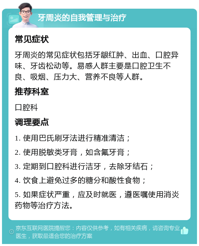 牙周炎的自我管理与治疗 常见症状 牙周炎的常见症状包括牙龈红肿、出血、口腔异味、牙齿松动等。易感人群主要是口腔卫生不良、吸烟、压力大、营养不良等人群。 推荐科室 口腔科 调理要点 1. 使用巴氏刷牙法进行精准清洁； 2. 使用脱敏类牙膏，如含氟牙膏； 3. 定期到口腔科进行洁牙，去除牙结石； 4. 饮食上避免过多的糖分和酸性食物； 5. 如果症状严重，应及时就医，遵医嘱使用消炎药物等治疗方法。