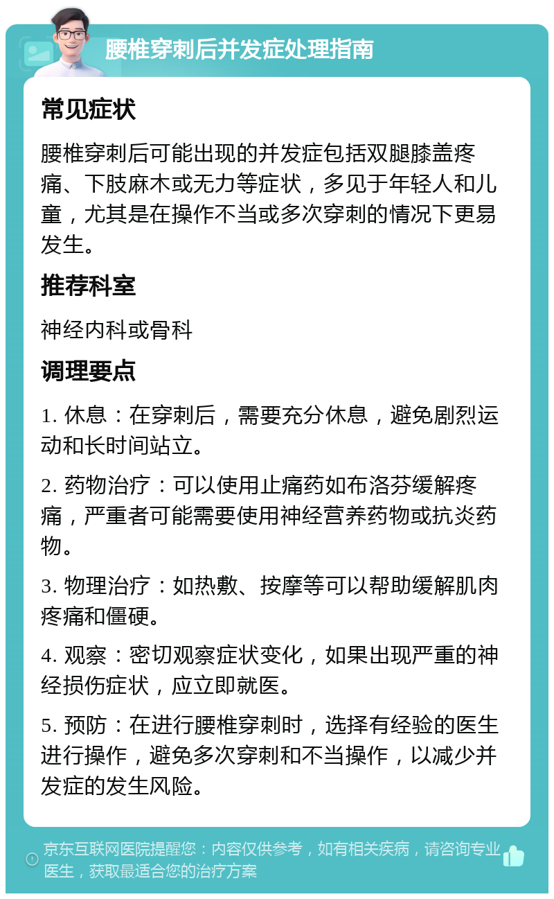 腰椎穿刺后并发症处理指南 常见症状 腰椎穿刺后可能出现的并发症包括双腿膝盖疼痛、下肢麻木或无力等症状，多见于年轻人和儿童，尤其是在操作不当或多次穿刺的情况下更易发生。 推荐科室 神经内科或骨科 调理要点 1. 休息：在穿刺后，需要充分休息，避免剧烈运动和长时间站立。 2. 药物治疗：可以使用止痛药如布洛芬缓解疼痛，严重者可能需要使用神经营养药物或抗炎药物。 3. 物理治疗：如热敷、按摩等可以帮助缓解肌肉疼痛和僵硬。 4. 观察：密切观察症状变化，如果出现严重的神经损伤症状，应立即就医。 5. 预防：在进行腰椎穿刺时，选择有经验的医生进行操作，避免多次穿刺和不当操作，以减少并发症的发生风险。