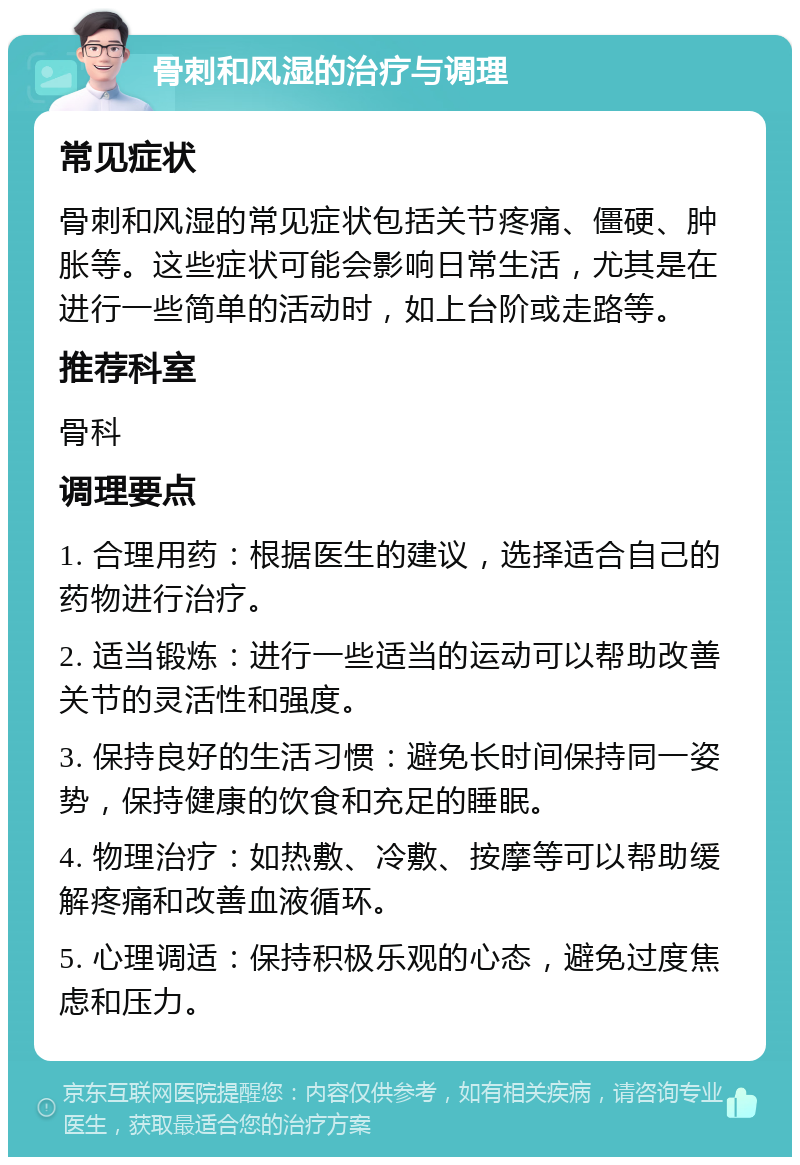 骨刺和风湿的治疗与调理 常见症状 骨刺和风湿的常见症状包括关节疼痛、僵硬、肿胀等。这些症状可能会影响日常生活，尤其是在进行一些简单的活动时，如上台阶或走路等。 推荐科室 骨科 调理要点 1. 合理用药：根据医生的建议，选择适合自己的药物进行治疗。 2. 适当锻炼：进行一些适当的运动可以帮助改善关节的灵活性和强度。 3. 保持良好的生活习惯：避免长时间保持同一姿势，保持健康的饮食和充足的睡眠。 4. 物理治疗：如热敷、冷敷、按摩等可以帮助缓解疼痛和改善血液循环。 5. 心理调适：保持积极乐观的心态，避免过度焦虑和压力。