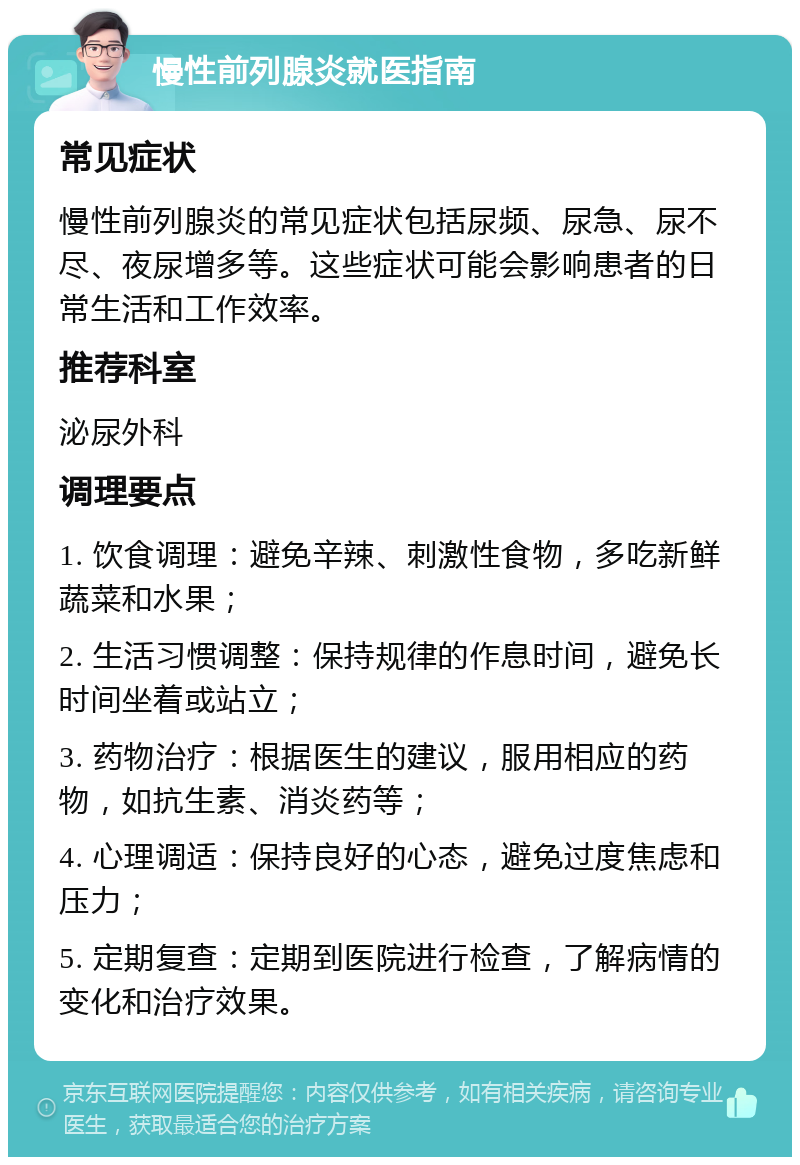 慢性前列腺炎就医指南 常见症状 慢性前列腺炎的常见症状包括尿频、尿急、尿不尽、夜尿增多等。这些症状可能会影响患者的日常生活和工作效率。 推荐科室 泌尿外科 调理要点 1. 饮食调理：避免辛辣、刺激性食物，多吃新鲜蔬菜和水果； 2. 生活习惯调整：保持规律的作息时间，避免长时间坐着或站立； 3. 药物治疗：根据医生的建议，服用相应的药物，如抗生素、消炎药等； 4. 心理调适：保持良好的心态，避免过度焦虑和压力； 5. 定期复查：定期到医院进行检查，了解病情的变化和治疗效果。