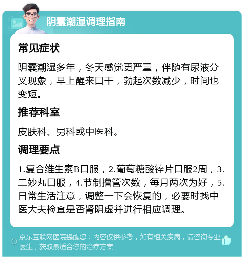 阴囊潮湿调理指南 常见症状 阴囊潮湿多年，冬天感觉更严重，伴随有尿液分叉现象，早上醒来口干，勃起次数减少，时间也变短。 推荐科室 皮肤科、男科或中医科。 调理要点 1.复合维生素B口服，2.葡萄糖酸锌片口服2周，3.二妙丸口服，4.节制撸管次数，每月两次为好，5.日常生活注意，调整一下会恢复的，必要时找中医大夫检查是否肾阴虚并进行相应调理。