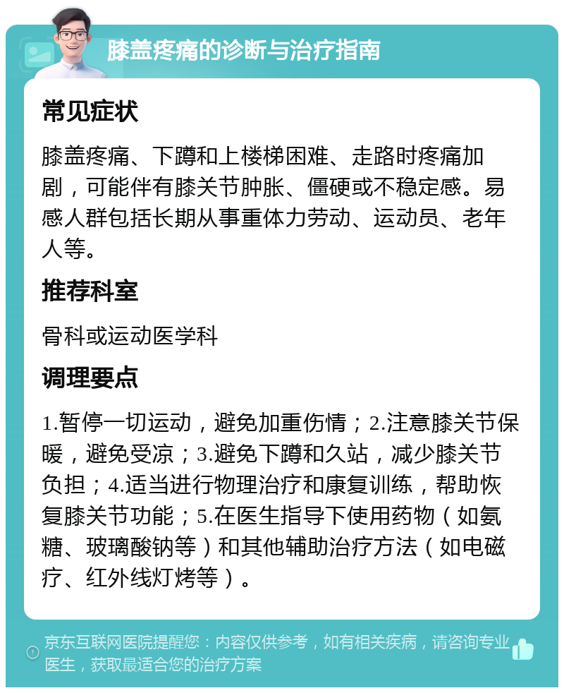 膝盖疼痛的诊断与治疗指南 常见症状 膝盖疼痛、下蹲和上楼梯困难、走路时疼痛加剧，可能伴有膝关节肿胀、僵硬或不稳定感。易感人群包括长期从事重体力劳动、运动员、老年人等。 推荐科室 骨科或运动医学科 调理要点 1.暂停一切运动，避免加重伤情；2.注意膝关节保暖，避免受凉；3.避免下蹲和久站，减少膝关节负担；4.适当进行物理治疗和康复训练，帮助恢复膝关节功能；5.在医生指导下使用药物（如氨糖、玻璃酸钠等）和其他辅助治疗方法（如电磁疗、红外线灯烤等）。