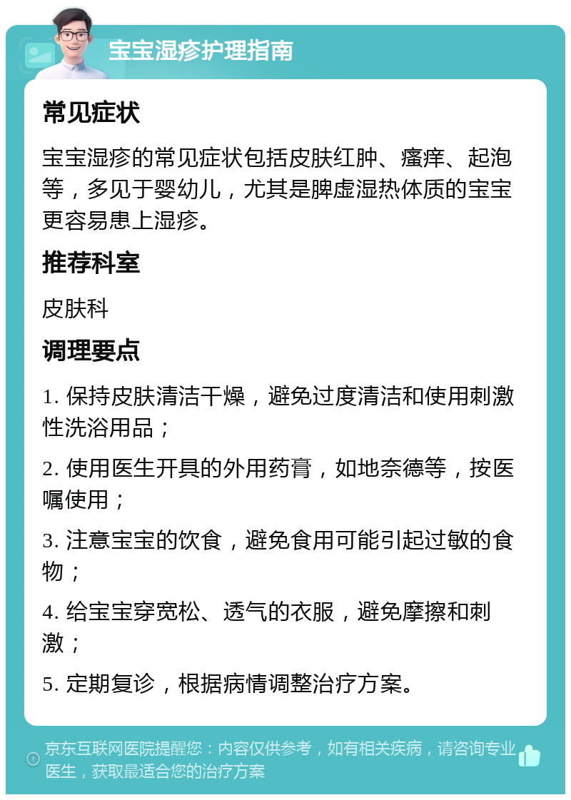 宝宝湿疹护理指南 常见症状 宝宝湿疹的常见症状包括皮肤红肿、瘙痒、起泡等，多见于婴幼儿，尤其是脾虚湿热体质的宝宝更容易患上湿疹。 推荐科室 皮肤科 调理要点 1. 保持皮肤清洁干燥，避免过度清洁和使用刺激性洗浴用品； 2. 使用医生开具的外用药膏，如地奈德等，按医嘱使用； 3. 注意宝宝的饮食，避免食用可能引起过敏的食物； 4. 给宝宝穿宽松、透气的衣服，避免摩擦和刺激； 5. 定期复诊，根据病情调整治疗方案。