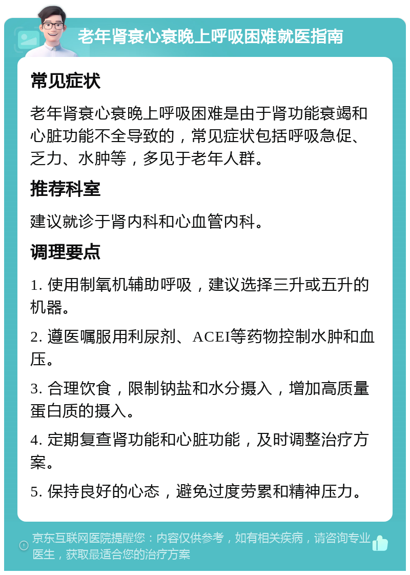 老年肾衰心衰晚上呼吸困难就医指南 常见症状 老年肾衰心衰晚上呼吸困难是由于肾功能衰竭和心脏功能不全导致的，常见症状包括呼吸急促、乏力、水肿等，多见于老年人群。 推荐科室 建议就诊于肾内科和心血管内科。 调理要点 1. 使用制氧机辅助呼吸，建议选择三升或五升的机器。 2. 遵医嘱服用利尿剂、ACEI等药物控制水肿和血压。 3. 合理饮食，限制钠盐和水分摄入，增加高质量蛋白质的摄入。 4. 定期复查肾功能和心脏功能，及时调整治疗方案。 5. 保持良好的心态，避免过度劳累和精神压力。