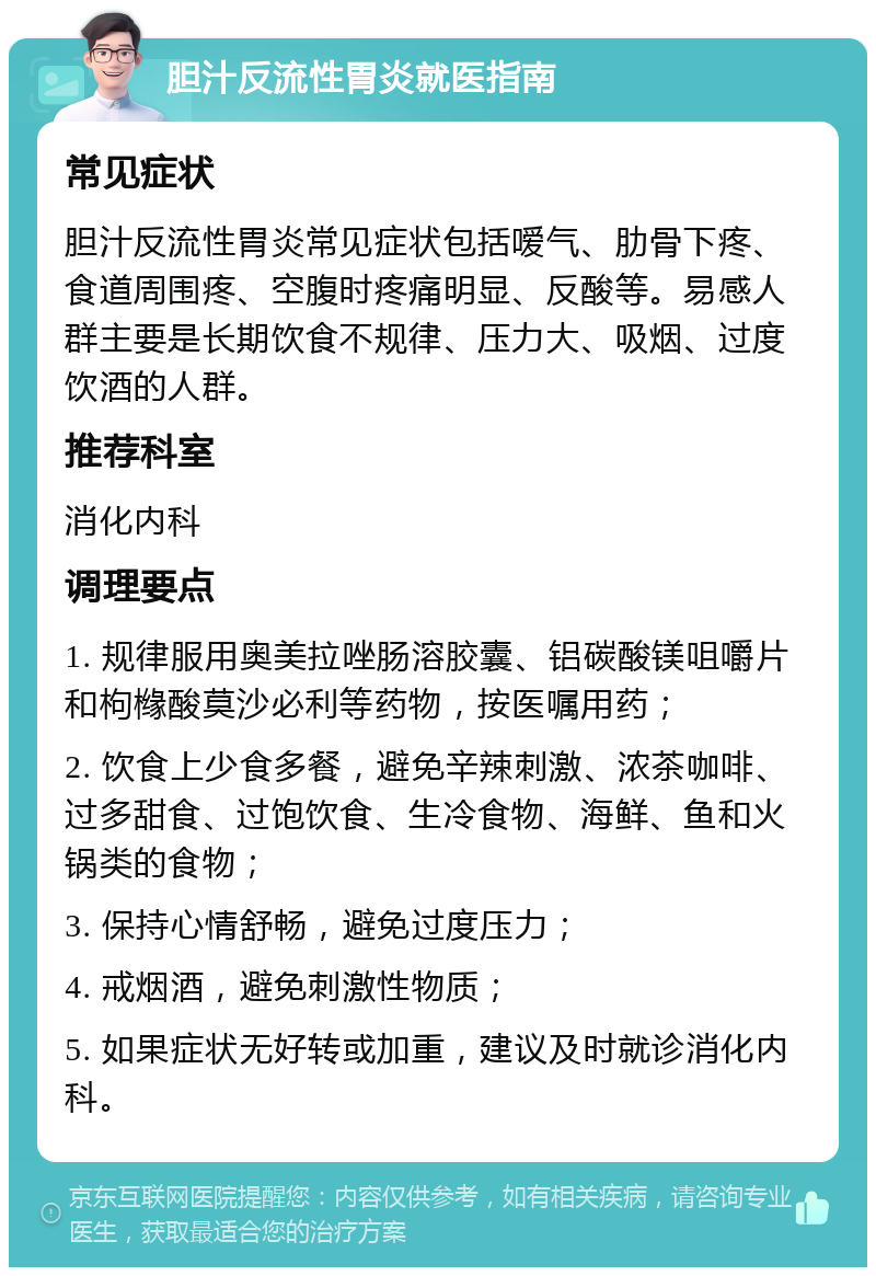 胆汁反流性胃炎就医指南 常见症状 胆汁反流性胃炎常见症状包括嗳气、肋骨下疼、食道周围疼、空腹时疼痛明显、反酸等。易感人群主要是长期饮食不规律、压力大、吸烟、过度饮酒的人群。 推荐科室 消化内科 调理要点 1. 规律服用奥美拉唑肠溶胶囊、铝碳酸镁咀嚼片和枸橼酸莫沙必利等药物，按医嘱用药； 2. 饮食上少食多餐，避免辛辣刺激、浓茶咖啡、过多甜食、过饱饮食、生冷食物、海鲜、鱼和火锅类的食物； 3. 保持心情舒畅，避免过度压力； 4. 戒烟酒，避免刺激性物质； 5. 如果症状无好转或加重，建议及时就诊消化内科。