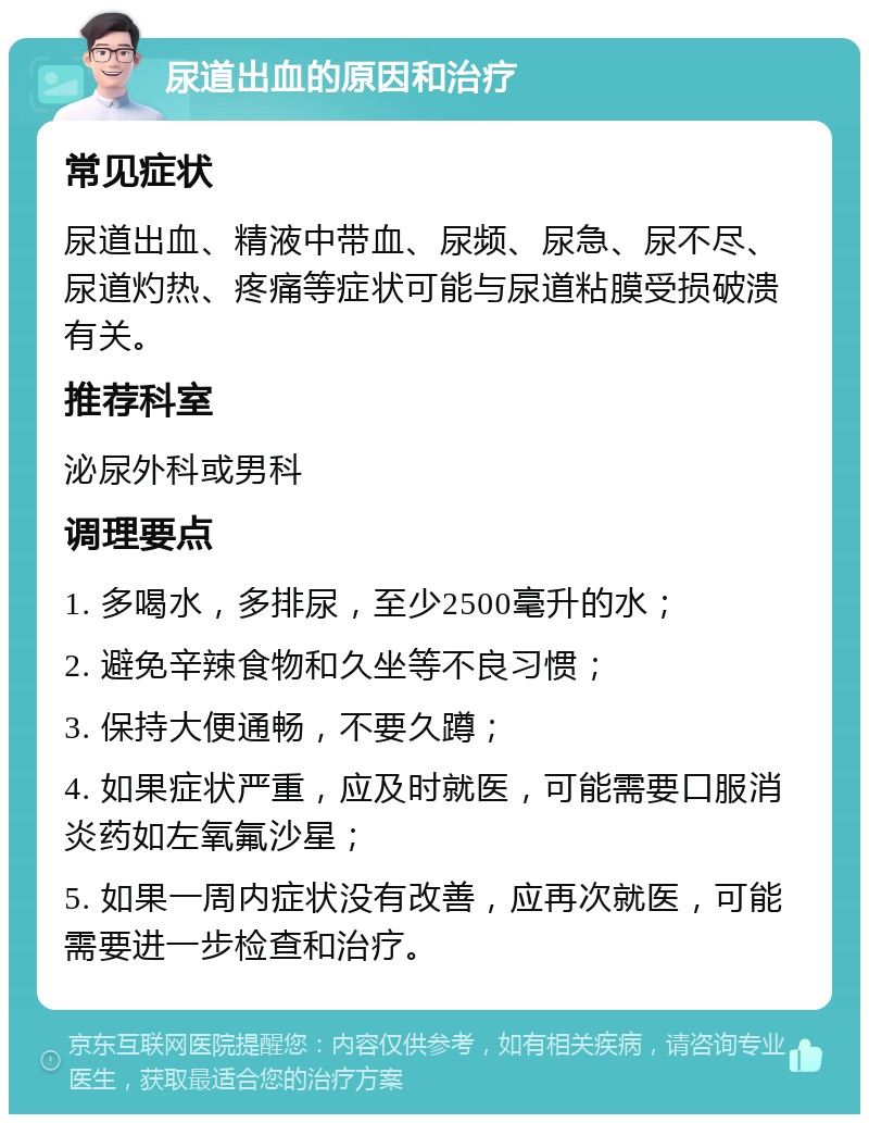 尿道出血的原因和治疗 常见症状 尿道出血、精液中带血、尿频、尿急、尿不尽、尿道灼热、疼痛等症状可能与尿道粘膜受损破溃有关。 推荐科室 泌尿外科或男科 调理要点 1. 多喝水，多排尿，至少2500毫升的水； 2. 避免辛辣食物和久坐等不良习惯； 3. 保持大便通畅，不要久蹲； 4. 如果症状严重，应及时就医，可能需要口服消炎药如左氧氟沙星； 5. 如果一周内症状没有改善，应再次就医，可能需要进一步检查和治疗。