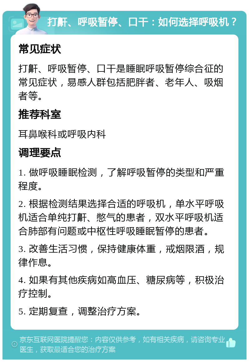 打鼾、呼吸暂停、口干：如何选择呼吸机？ 常见症状 打鼾、呼吸暂停、口干是睡眠呼吸暂停综合征的常见症状，易感人群包括肥胖者、老年人、吸烟者等。 推荐科室 耳鼻喉科或呼吸内科 调理要点 1. 做呼吸睡眠检测，了解呼吸暂停的类型和严重程度。 2. 根据检测结果选择合适的呼吸机，单水平呼吸机适合单纯打鼾、憋气的患者，双水平呼吸机适合肺部有问题或中枢性呼吸睡眠暂停的患者。 3. 改善生活习惯，保持健康体重，戒烟限酒，规律作息。 4. 如果有其他疾病如高血压、糖尿病等，积极治疗控制。 5. 定期复查，调整治疗方案。