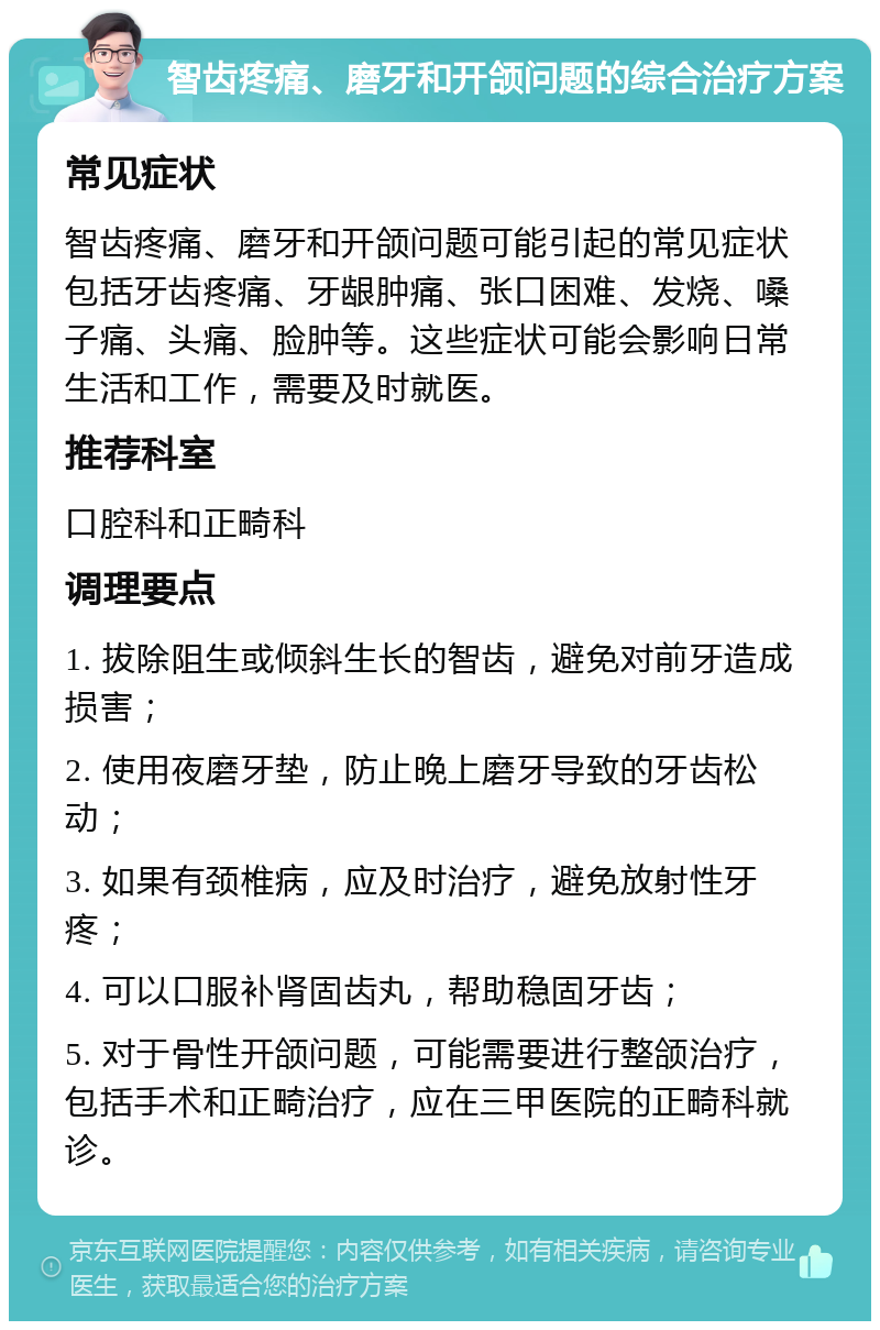 智齿疼痛、磨牙和开颌问题的综合治疗方案 常见症状 智齿疼痛、磨牙和开颌问题可能引起的常见症状包括牙齿疼痛、牙龈肿痛、张口困难、发烧、嗓子痛、头痛、脸肿等。这些症状可能会影响日常生活和工作，需要及时就医。 推荐科室 口腔科和正畸科 调理要点 1. 拔除阻生或倾斜生长的智齿，避免对前牙造成损害； 2. 使用夜磨牙垫，防止晚上磨牙导致的牙齿松动； 3. 如果有颈椎病，应及时治疗，避免放射性牙疼； 4. 可以口服补肾固齿丸，帮助稳固牙齿； 5. 对于骨性开颌问题，可能需要进行整颌治疗，包括手术和正畸治疗，应在三甲医院的正畸科就诊。