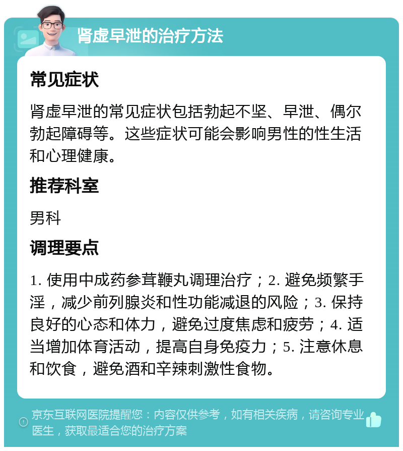 肾虚早泄的治疗方法 常见症状 肾虚早泄的常见症状包括勃起不坚、早泄、偶尔勃起障碍等。这些症状可能会影响男性的性生活和心理健康。 推荐科室 男科 调理要点 1. 使用中成药参茸鞭丸调理治疗；2. 避免频繁手淫，减少前列腺炎和性功能减退的风险；3. 保持良好的心态和体力，避免过度焦虑和疲劳；4. 适当增加体育活动，提高自身免疫力；5. 注意休息和饮食，避免酒和辛辣刺激性食物。