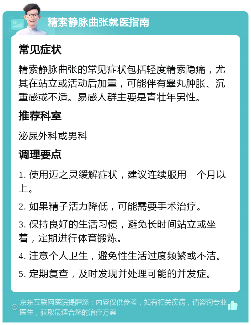 精索静脉曲张就医指南 常见症状 精索静脉曲张的常见症状包括轻度精索隐痛，尤其在站立或活动后加重，可能伴有睾丸肿胀、沉重感或不适。易感人群主要是青壮年男性。 推荐科室 泌尿外科或男科 调理要点 1. 使用迈之灵缓解症状，建议连续服用一个月以上。 2. 如果精子活力降低，可能需要手术治疗。 3. 保持良好的生活习惯，避免长时间站立或坐着，定期进行体育锻炼。 4. 注意个人卫生，避免性生活过度频繁或不洁。 5. 定期复查，及时发现并处理可能的并发症。