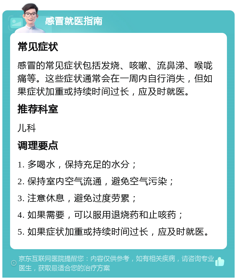 感冒就医指南 常见症状 感冒的常见症状包括发烧、咳嗽、流鼻涕、喉咙痛等。这些症状通常会在一周内自行消失，但如果症状加重或持续时间过长，应及时就医。 推荐科室 儿科 调理要点 1. 多喝水，保持充足的水分； 2. 保持室内空气流通，避免空气污染； 3. 注意休息，避免过度劳累； 4. 如果需要，可以服用退烧药和止咳药； 5. 如果症状加重或持续时间过长，应及时就医。