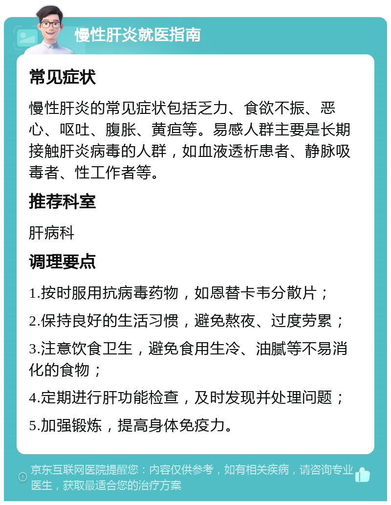 慢性肝炎就医指南 常见症状 慢性肝炎的常见症状包括乏力、食欲不振、恶心、呕吐、腹胀、黄疸等。易感人群主要是长期接触肝炎病毒的人群，如血液透析患者、静脉吸毒者、性工作者等。 推荐科室 肝病科 调理要点 1.按时服用抗病毒药物，如恩替卡韦分散片； 2.保持良好的生活习惯，避免熬夜、过度劳累； 3.注意饮食卫生，避免食用生冷、油腻等不易消化的食物； 4.定期进行肝功能检查，及时发现并处理问题； 5.加强锻炼，提高身体免疫力。