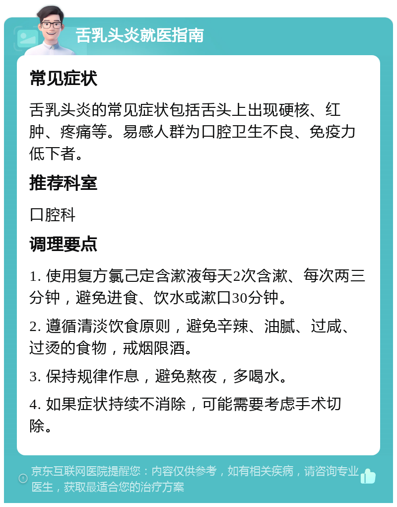 舌乳头炎就医指南 常见症状 舌乳头炎的常见症状包括舌头上出现硬核、红肿、疼痛等。易感人群为口腔卫生不良、免疫力低下者。 推荐科室 口腔科 调理要点 1. 使用复方氯己定含漱液每天2次含漱、每次两三分钟，避免进食、饮水或漱口30分钟。 2. 遵循清淡饮食原则，避免辛辣、油腻、过咸、过烫的食物，戒烟限酒。 3. 保持规律作息，避免熬夜，多喝水。 4. 如果症状持续不消除，可能需要考虑手术切除。