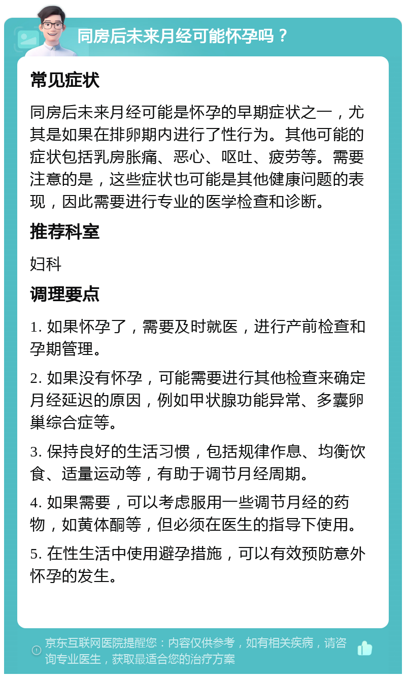 同房后未来月经可能怀孕吗？ 常见症状 同房后未来月经可能是怀孕的早期症状之一，尤其是如果在排卵期内进行了性行为。其他可能的症状包括乳房胀痛、恶心、呕吐、疲劳等。需要注意的是，这些症状也可能是其他健康问题的表现，因此需要进行专业的医学检查和诊断。 推荐科室 妇科 调理要点 1. 如果怀孕了，需要及时就医，进行产前检查和孕期管理。 2. 如果没有怀孕，可能需要进行其他检查来确定月经延迟的原因，例如甲状腺功能异常、多囊卵巢综合症等。 3. 保持良好的生活习惯，包括规律作息、均衡饮食、适量运动等，有助于调节月经周期。 4. 如果需要，可以考虑服用一些调节月经的药物，如黄体酮等，但必须在医生的指导下使用。 5. 在性生活中使用避孕措施，可以有效预防意外怀孕的发生。