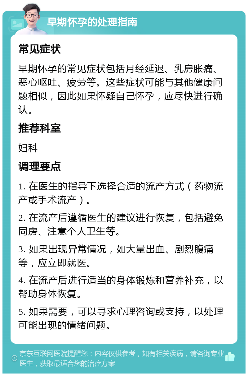 早期怀孕的处理指南 常见症状 早期怀孕的常见症状包括月经延迟、乳房胀痛、恶心呕吐、疲劳等。这些症状可能与其他健康问题相似，因此如果怀疑自己怀孕，应尽快进行确认。 推荐科室 妇科 调理要点 1. 在医生的指导下选择合适的流产方式（药物流产或手术流产）。 2. 在流产后遵循医生的建议进行恢复，包括避免同房、注意个人卫生等。 3. 如果出现异常情况，如大量出血、剧烈腹痛等，应立即就医。 4. 在流产后进行适当的身体锻炼和营养补充，以帮助身体恢复。 5. 如果需要，可以寻求心理咨询或支持，以处理可能出现的情绪问题。