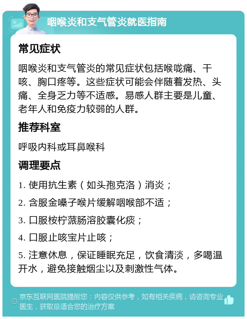 咽喉炎和支气管炎就医指南 常见症状 咽喉炎和支气管炎的常见症状包括喉咙痛、干咳、胸口疼等。这些症状可能会伴随着发热、头痛、全身乏力等不适感。易感人群主要是儿童、老年人和免疫力较弱的人群。 推荐科室 呼吸内科或耳鼻喉科 调理要点 1. 使用抗生素（如头孢克洛）消炎； 2. 含服金嗓子喉片缓解咽喉部不适； 3. 口服桉柠蒎肠溶胶囊化痰； 4. 口服止咳宝片止咳； 5. 注意休息，保证睡眠充足，饮食清淡，多喝温开水，避免接触烟尘以及刺激性气体。