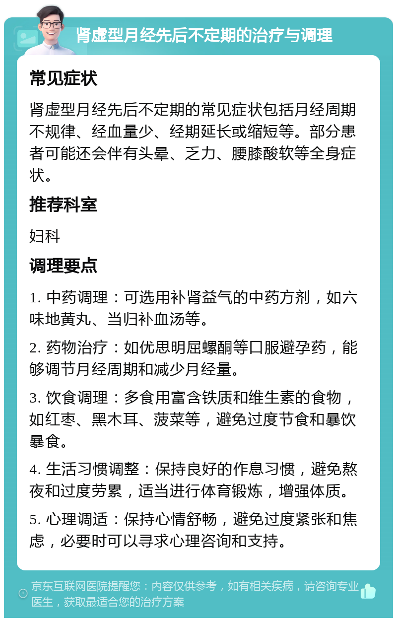 肾虚型月经先后不定期的治疗与调理 常见症状 肾虚型月经先后不定期的常见症状包括月经周期不规律、经血量少、经期延长或缩短等。部分患者可能还会伴有头晕、乏力、腰膝酸软等全身症状。 推荐科室 妇科 调理要点 1. 中药调理：可选用补肾益气的中药方剂，如六味地黄丸、当归补血汤等。 2. 药物治疗：如优思明屈螺酮等口服避孕药，能够调节月经周期和减少月经量。 3. 饮食调理：多食用富含铁质和维生素的食物，如红枣、黑木耳、菠菜等，避免过度节食和暴饮暴食。 4. 生活习惯调整：保持良好的作息习惯，避免熬夜和过度劳累，适当进行体育锻炼，增强体质。 5. 心理调适：保持心情舒畅，避免过度紧张和焦虑，必要时可以寻求心理咨询和支持。