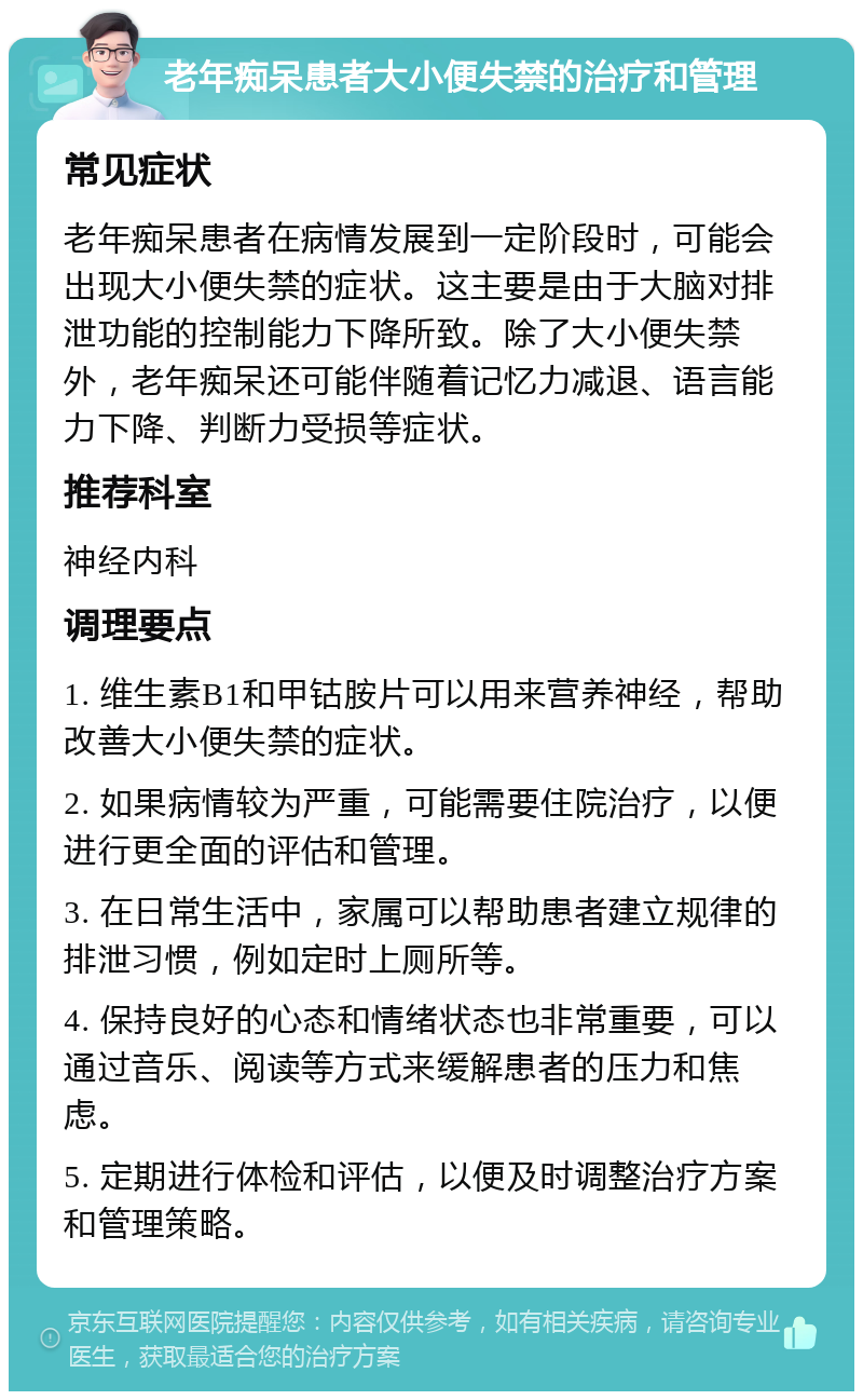 老年痴呆患者大小便失禁的治疗和管理 常见症状 老年痴呆患者在病情发展到一定阶段时，可能会出现大小便失禁的症状。这主要是由于大脑对排泄功能的控制能力下降所致。除了大小便失禁外，老年痴呆还可能伴随着记忆力减退、语言能力下降、判断力受损等症状。 推荐科室 神经内科 调理要点 1. 维生素B1和甲钴胺片可以用来营养神经，帮助改善大小便失禁的症状。 2. 如果病情较为严重，可能需要住院治疗，以便进行更全面的评估和管理。 3. 在日常生活中，家属可以帮助患者建立规律的排泄习惯，例如定时上厕所等。 4. 保持良好的心态和情绪状态也非常重要，可以通过音乐、阅读等方式来缓解患者的压力和焦虑。 5. 定期进行体检和评估，以便及时调整治疗方案和管理策略。