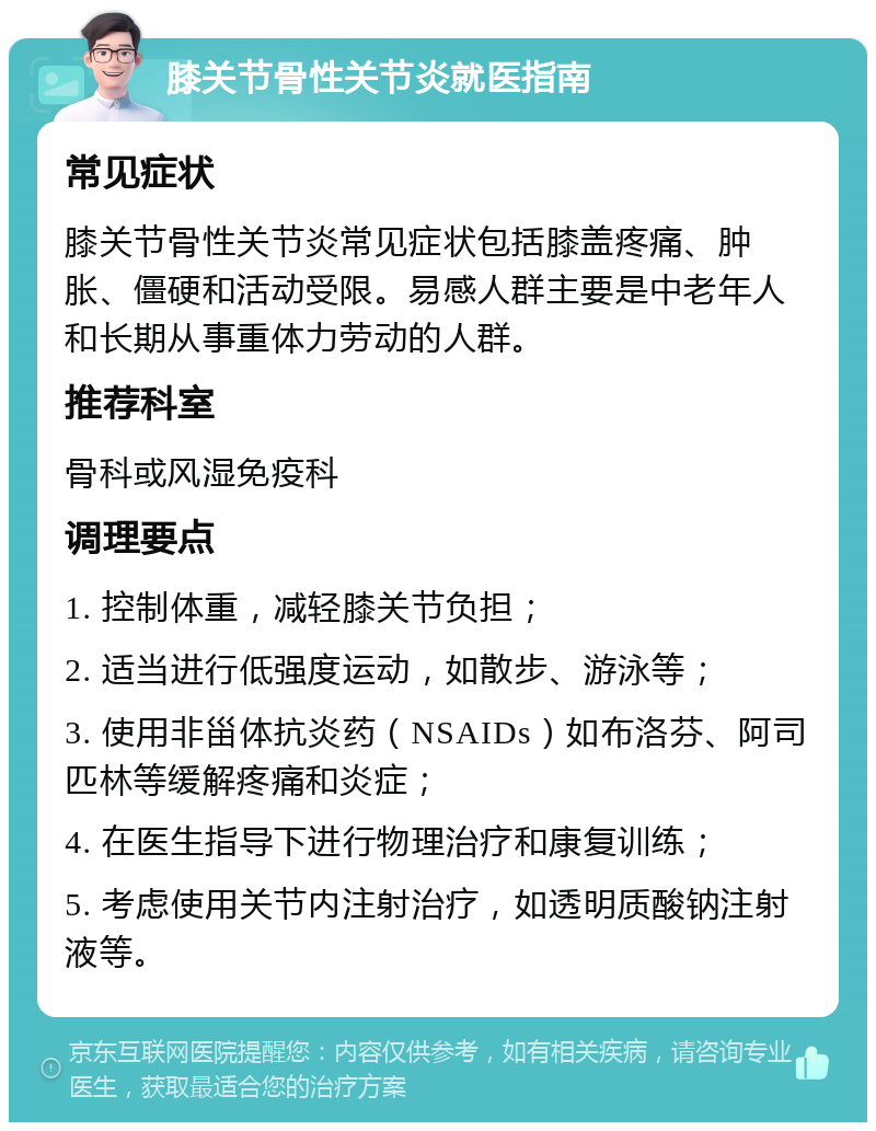 膝关节骨性关节炎就医指南 常见症状 膝关节骨性关节炎常见症状包括膝盖疼痛、肿胀、僵硬和活动受限。易感人群主要是中老年人和长期从事重体力劳动的人群。 推荐科室 骨科或风湿免疫科 调理要点 1. 控制体重，减轻膝关节负担； 2. 适当进行低强度运动，如散步、游泳等； 3. 使用非甾体抗炎药（NSAIDs）如布洛芬、阿司匹林等缓解疼痛和炎症； 4. 在医生指导下进行物理治疗和康复训练； 5. 考虑使用关节内注射治疗，如透明质酸钠注射液等。