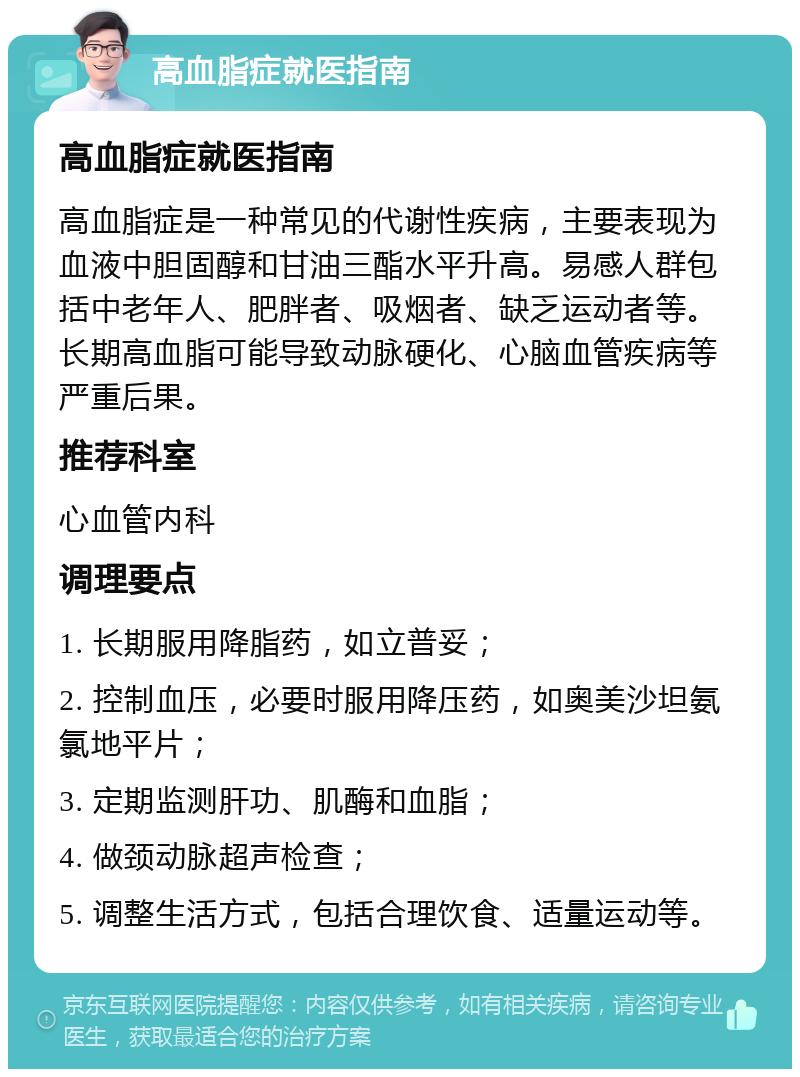 高血脂症就医指南 高血脂症就医指南 高血脂症是一种常见的代谢性疾病，主要表现为血液中胆固醇和甘油三酯水平升高。易感人群包括中老年人、肥胖者、吸烟者、缺乏运动者等。长期高血脂可能导致动脉硬化、心脑血管疾病等严重后果。 推荐科室 心血管内科 调理要点 1. 长期服用降脂药，如立普妥； 2. 控制血压，必要时服用降压药，如奥美沙坦氨氯地平片； 3. 定期监测肝功、肌酶和血脂； 4. 做颈动脉超声检查； 5. 调整生活方式，包括合理饮食、适量运动等。