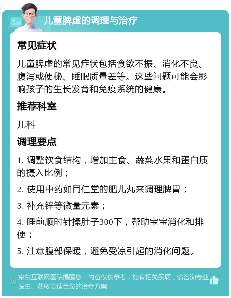 儿童脾虚的调理与治疗 常见症状 儿童脾虚的常见症状包括食欲不振、消化不良、腹泻或便秘、睡眠质量差等。这些问题可能会影响孩子的生长发育和免疫系统的健康。 推荐科室 儿科 调理要点 1. 调整饮食结构，增加主食、蔬菜水果和蛋白质的摄入比例； 2. 使用中药如同仁堂的肥儿丸来调理脾胃； 3. 补充锌等微量元素； 4. 睡前顺时针揉肚子300下，帮助宝宝消化和排便； 5. 注意腹部保暖，避免受凉引起的消化问题。