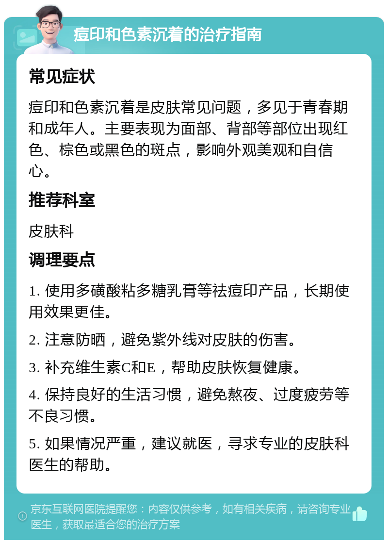 痘印和色素沉着的治疗指南 常见症状 痘印和色素沉着是皮肤常见问题，多见于青春期和成年人。主要表现为面部、背部等部位出现红色、棕色或黑色的斑点，影响外观美观和自信心。 推荐科室 皮肤科 调理要点 1. 使用多磺酸粘多糖乳膏等祛痘印产品，长期使用效果更佳。 2. 注意防晒，避免紫外线对皮肤的伤害。 3. 补充维生素C和E，帮助皮肤恢复健康。 4. 保持良好的生活习惯，避免熬夜、过度疲劳等不良习惯。 5. 如果情况严重，建议就医，寻求专业的皮肤科医生的帮助。