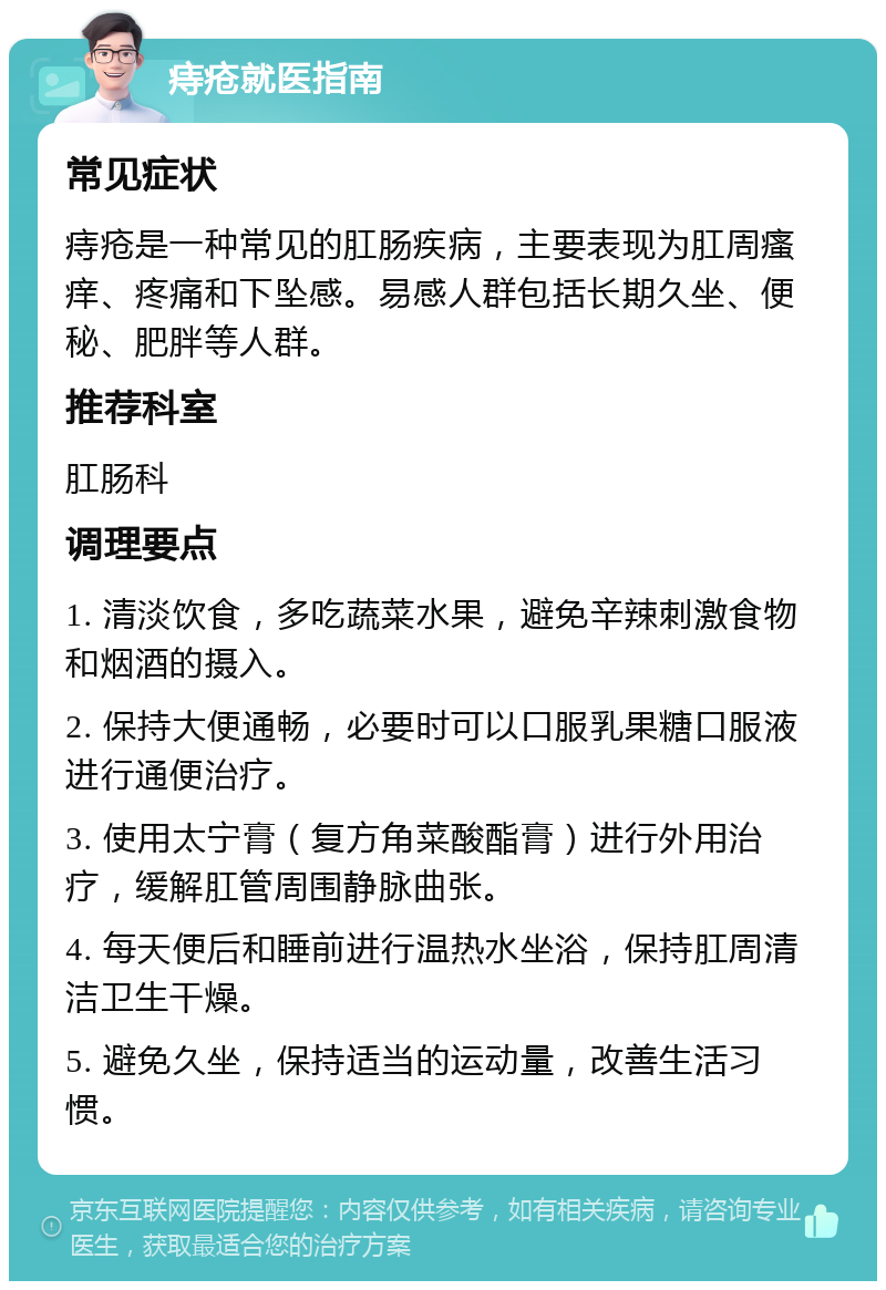 痔疮就医指南 常见症状 痔疮是一种常见的肛肠疾病，主要表现为肛周瘙痒、疼痛和下坠感。易感人群包括长期久坐、便秘、肥胖等人群。 推荐科室 肛肠科 调理要点 1. 清淡饮食，多吃蔬菜水果，避免辛辣刺激食物和烟酒的摄入。 2. 保持大便通畅，必要时可以口服乳果糖口服液进行通便治疗。 3. 使用太宁膏（复方角菜酸酯膏）进行外用治疗，缓解肛管周围静脉曲张。 4. 每天便后和睡前进行温热水坐浴，保持肛周清洁卫生干燥。 5. 避免久坐，保持适当的运动量，改善生活习惯。