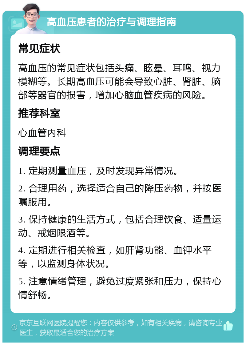 高血压患者的治疗与调理指南 常见症状 高血压的常见症状包括头痛、眩晕、耳鸣、视力模糊等。长期高血压可能会导致心脏、肾脏、脑部等器官的损害，增加心脑血管疾病的风险。 推荐科室 心血管内科 调理要点 1. 定期测量血压，及时发现异常情况。 2. 合理用药，选择适合自己的降压药物，并按医嘱服用。 3. 保持健康的生活方式，包括合理饮食、适量运动、戒烟限酒等。 4. 定期进行相关检查，如肝肾功能、血钾水平等，以监测身体状况。 5. 注意情绪管理，避免过度紧张和压力，保持心情舒畅。