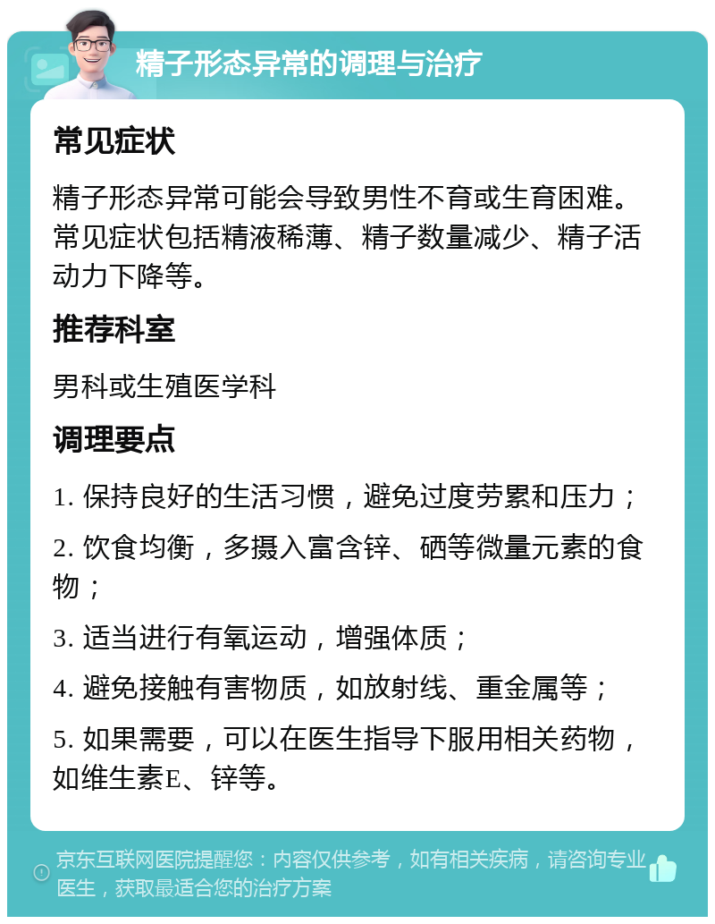 精子形态异常的调理与治疗 常见症状 精子形态异常可能会导致男性不育或生育困难。常见症状包括精液稀薄、精子数量减少、精子活动力下降等。 推荐科室 男科或生殖医学科 调理要点 1. 保持良好的生活习惯，避免过度劳累和压力； 2. 饮食均衡，多摄入富含锌、硒等微量元素的食物； 3. 适当进行有氧运动，增强体质； 4. 避免接触有害物质，如放射线、重金属等； 5. 如果需要，可以在医生指导下服用相关药物，如维生素E、锌等。